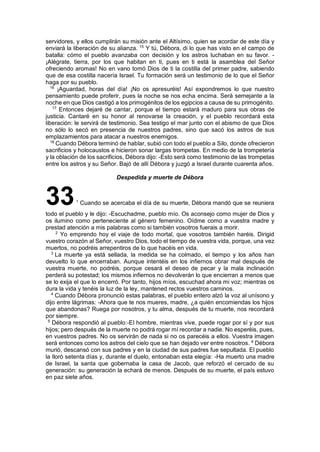 servidores, y ellos cumplirán su misión ante el Altísimo, quien se acordar de este día y
enviará la liberación de su alianza. 15
Y tú, Débora, di lo que has visto en el campo de
batalla: cómo el pueblo avanzaba con decisión y los astros luchaban en su favor. -
¡Alégrate, tierra, por los que habitan en ti, pues en ti está la asamblea del Señor
ofreciendo aromas! No en vano tomó Dios de ti la costilla del primer padre, sabiendo
que de esa costilla nacería Israel. Tu formación será un testimonio de lo que el Señor
haga por su pueblo.
16
¡Aguardad, horas del día! ¡No os apresuréis! Así expondremos lo que nuestro
pensamiento puede proferir, pues la noche se nos echa encima. Será semejante a la
noche en que Dios castigó a los primogénitos de los egipcios a causa de su primogénito.
17
Entonces dejaré de cantar, porque el tiempo estará maduro para sus obras de
justicia. Cantaré en su honor al renovarse la creación, y el pueblo recordará esta
liberación: le servirá de testimonio. Sea testigo el mar junto con el abismo de que Dios
no sólo lo secó en presencia de nuestros padres, sino que sacó los astros de sus
emplazamientos para atacar a nuestros enemigos.
18
Cuando Débora terminó de hablar, subió con todo el pueblo a Silo, donde ofrecieron
sacrificios y holocaustos e hicieron sonar largas trompetas. En medio de la trompetería
y la oblación de los sacrificios, Débora dijo: -Esto será como testimonio de las trompetas
entre los astros y su Señor. Bajó de allí Débora y juzgó a Israel durante cuarenta años.
Despedida y muerte de Débora
331
Cuando se acercaba el día de su muerte, Débora mandó que se reuniera
todo el pueblo y le dijo: -Escuchadme, pueblo mío. Os aconsejo como mujer de Dios y
os ilumino como perteneciente al género femenino. Oídme como a vuestra madre y
prestad atención a mis palabras como si también vosotros fuerais a morir.
2
Yo emprendo hoy el viaje de todo mortal, que vosotros también haréis. Dirigid
vuestro corazón al Señor, vuestro Dios, todo el tiempo de vuestra vida, porque, una vez
muertos, no podréis arrepentiros de lo que hacéis en vida.
3
La muerte ya está sellada, la medida se ha colmado, el tiempo y los años han
devuelto lo que encerraban. Aunque intentéis en los infiernos obrar mal después de
vuestra muerte, no podréis, porque cesará el deseo de pecar y la mala inclinación
perderá su potestad; los mismos infiernos no devolverán lo que encierran a menos que
se lo exija el que lo encerró. Por tanto, hijos míos, escuchad ahora mi voz; mientras os
dura la vida y tenéis la luz de la ley, mantened rectos vuestros caminos.
4
Cuando Débora pronunció estas palabras, el pueblo entero alzó la voz al unísono y
dijo entre lágrimas: -Ahora que te nos mueres, madre, ¿a quién encomiendas los hijos
que abandonas? Ruega por nosotros, y tu alma, después de tu muerte, nos recordará
por siempre.
5
Débora respondió al pueblo:-El hombre, mientras vive, puede rogar por sí y por sus
hijos; pero después de la muerte no podrá rogar mí recordar a nadie. No esperéis, pues,
en vuestros padres. No os servirán de nada si no os parecéis a ellos. Vuestra imagen
será entonces como los astros del cielo que se han dejado ver entre nosotros. 6
Débora
murió, descansó con sus padres y en la ciudad de sus padres fue sepultada. El pueblo
la lloró setenta días y, durante el duelo, entonaban esta elegía: -Ha muerto una madre
de Israel, la santa que gobernaba la casa de Jacob, que reforzó el cercado de su
generación: su generación la echará de menos. Después de su muerte, el país estuvo
en paz siete años.
 