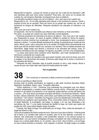 Respondió la higuera: -¿Acaso he nacido yo para ser rey o jefe de los arbustos? ¿Me
han plantado para que reine sobre vosotros? Pues bien, así como yo no puedo ser
vuestro rey, así tampoco Abimelec conseguirá que dure su jefatura.
Los arbustos acudieron luego a la vid y le dijeron: -Ven, que vas a ser nuestro rey.
Respondió la vid: -Yo he sido plantada para ofrecer a los hombres la dulzura. Venid y
probad el fruto de mi cercado. Pero así como yo no puedo ser vuestro rey, así se os
reclamará la sangre de Abimelec. Después acudieron los arbustos al manzano y le
dijeron:
-Ven, que vas a ser nuestro rey.
El respondió: -Se me ha mandado que ofrezca a los hombres un fruto aromático.
Por tanto, no puedo ser vuestro rey; pero Abimelec morirá lapidado.
3
Entonces acudieron los arbustos a la zarza y le dijeron: -Ven, que vas a ser nuestro
rey. Respondió la zarza: -Al nacer la espina, brillaba la verdad en forma de espina.
Cuando el primer hombre fue condenado a morir, fue condenada la tierra a producir
espinas y cardos. Y cuando Moisés esclarecía la verdad, la esclarecía por medio de una
zarza. Ahora, pues, vais a escuchar de mí la verdad. Si habéis dicho sinceramente a la
zarza que sea de verdad vuestro rey, sentaos a su sombra. Pero si habéis actuado con
hipocresía, salga fuego que devore y consuma a los arbustos del campo, pues. El
manzano simboliza a los que castigan; la higuera, al pueblo, y la Vid, a los antepasados.
4
La zarza será ahora para vosotros como Abimelec, que mató injustamente a sus
hermanos y pretende ser vuestro jefe.
Si Abimelec es digno de aquellos a los que quiere mandar, sea como la zarza, que vino
a castigar a los ignorantes del pueblo. Entonces salió fuego de la zarza y consumió a
los arbustos del campo.
5
Después de esto, Abimelec rigió al pueblo durante un año y seis meses. Murió a
causa de que una mujer dejó caer sobre él media piedra de moler.
Yaír el galaadita
38 1
Yaír construyó un santuario a Baal y extravió al pueblo diciéndole:
-El que no sacrifique a Baal morirá.
Aunque todo el pueblo sacrificaba, se negaron a ello siete hombres llamados Defal,
Abiesdrel, Guetalibal, Selum, Asur, Yonadali y Memihel.
2
Estos replicaron a Yaír: -Tenemos muy presentes los preceptos que nos dieron
nuestros antepasados y nuestra madre Débora cuando decía: «Procurad que vuestro
corazón no se aparte a la derecha ni a la izquierda, estad atentos a la ley del Señor día
y noche». ¿Por qué ahora corrompes al pueblo del Señor y lo extravías diciendo: «Baal
es dios, vamos a adorarlo. SI es dios, como dices, que hable como dios, y le ofreceremos
sacrificios.3
Yaír ordenó: -Echadlos a la hoguera, pues han blasfemado contra Baal. Sus
servidores los sujetaron para quemarlos. Pero, al ponerlos sobre la hoguera, intervino
el ángel Nataniel, el encargado, del fuego, lo apagó, a la vez que abrasaba a los
servidores de Yalr. Y a los siete hombres les facilitó la fuga, de modo que nadie del
pueblo los VIO, pues había dejado ciego al pueblo.
4
Cuando Yaír llegó al lugar, fue alcanzado por el fuego. Pero, antes de abrasarlo, el
ángel del Señor le dijo: ..
-Escucha la palabra del Señor antes de morir. Esto es lo que dice el Señor: «Yate levanté
de la tierra y te constituí jefe sobre mi pueblo, pero tú te has atrevido a pervertir mi
alianza: has extraviado al pueblo y has pretendido quemar a mis siervos porque te
reclamaban. Los que fueron entregados al fuego corruptible han sido vivificados por el
fuego vivo y ahora están libres; tú, en cambio, vas a morir, dice el Señor, y en el fuego
en que mueras tendrás tu morada». Acto seguido, lo abrasó. Se llegó luego a la estela
 