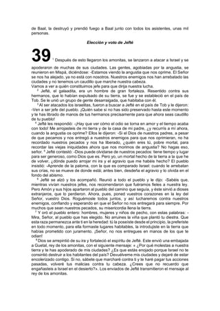 de Baal, la destruyó y prendió fuego a Baal junto con todos los asistentes, unas mil
personas.
Elección y voto de Jefté
391
Después de esto llegaron los amonitas, se lanzaron a atacar a Israel y se
apoderaron de muchas de sus ciudades. Las gentes, agobiadas por la angustia, se
reunieron en Mispá, diciéndose: -Estamos viendo la angustia que nos oprime. El Señor
se nos ha alejado, ya no está con nosotros. Nuestros enemigos nos han arrebatado las
ciudades y no tenemos un caudillo que marche nuestra cabeza.
Vamos a ver a quién constituimos jefe para que dirija nuestra lucha.
2
Jefté, el galaadita, era un hombre de gran fortaleza. Resentido contra sus
hermanos, que lo habían expulsado de su tierra, se fue y se estableció en el país de
Tob. Se le unió un grupo de gente desarraigada, que habitaba con él.
3
Al ser atacados los israelitas, fueron a buscar a Jefté en el país de Tob y le dijeron:
-Ven a ser jefe del pueblo. ¡Quién sabe si no has sido preservado hasta este momento
y te has librado de manos de tus hermanos precisamente para que ahora seas caudillo
de tu pueblo!
4
Jefté les respondió: -¡Hay que ver cómo el odio se torna en amor y el tiempo acaba
con todo! Me arrojasteis de mi tierra y de la casa de mi padre, ¿y recurrís a mí ahora,
cuando la angustia os oprime? Ellos le dijeron: -Si el Dios de nuestros padres, a pesar
de que pecamos y nos entregó a nuestros enemigos para que nos oprimieran, no ha
recordado nuestros pecados y nos ha liberado, ¿quién eres tú, pobre mortal, para
recordar las viejas iniquidades ahora que nos morimos de angustia? No hagas eso,
señor. 5
Jefté contestó: -Dios puede olvidarse de nuestros pecados: tiene tiempo y lugar
para ser generoso, como Dios que es. Pero yo, un mortal hecho de la tierra a la que he
de volver, ¿dónde puedo arrojar mi ira y el agravio que me habéis hecho? El pueblo
insistió: -Aprende de la paloma, con la que es comparado Israel: cuando le arrebatan
sus crías, no se mueve de donde está; antes bien, desdeña el agravio y lo olvida en el
fondo del abismo.
6
Jefté se alzó y los acompañó. Reunió a todo el pueblo y le dijo: -Sabéis que,
mientras vivían nuestros jefes, nos recomendaron que fuéramos fieles a nuestra ley.
Pero Amón y sus hijos apartaron al pueblo del camino que seguía, y éste sirvió a dioses
extranjeros, que lo perdieron. Ahora, pues, poned vuestros corazones en la ley del
Señor, vuestro Dios. Roguémosle todos juntos, y así lucharemos contra nuestros
enemigos, confiando y esperando en que el Señor no nos entregará para siempre. Por
muchos que sean nuestros pecados, su misericordia llena la tierra.
7
Y oró el pueblo entero: hombres, mujeres y niños de pecho, con estas palabras: -
Mira, Señor, al pueblo que has elegido. No arruines la viña que plantó tu diestra. Que
esta raza permanezca ante ti en la heredad: tú la poseíste desde el principio, la preferiste
en todo momento, para ella formaste lugares habitables, la introdujiste en la tierra que
habías prometido con juramento. ¡Señor, no nos entregues en manos de los que te
odian!
8
Dios se arrepintió de su ira y fortaleció el espíritu de Jefté. Este envió una embajada
a Guetal, rey de los amonitas, con el siguiente mensaje: « ¿Por qué molestas a nuestra
tierra y te has apoderado de mis ciudades? ¿Es que estás enojado porque Israel no te
consintió destruir a los habitantes del país? Devuélveme mis ciudades y dejaré de estar
encolerizado contigo. Si no, sábete que marcharé contra ti y te haré pagar tus acciones
pasadas, volveré tus malicias contra tu cabeza. ¿Crees que no recuerdo que
engañasteis a Israel en el desierto?». Los enviados de Jefté transmitieron el mensaje al
rey de los amonitas.
 