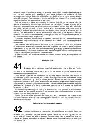 antes de morir: -Escuchad, montes, mi lamento; contemplad, collados, las lágrimas de
mis ojos; sed, piedras, testigos del llanto de mi alma. Ved cómo se burlan de mí. Pero
no sea vana mi muerte. Que mis palabras lleguen al cielo y mis lágrimas sean grabadas
ante el firmamento. Que el padre no recrimine a la hija que juró sacrificar, que el príncipe
escuche a su hija única prometida en sacrificio.
6
No me he saciado con el lecho nupcial, no me han colmado las coronas de mi boda.
No me he vestido de esplendor en mi cámara, no he utilizado suaves aromas, no he
disfrutado el ungüento que me habían preparado. En vano, madre, diste a luz a tu única
hija, pues los infiernos serán mi lecho nupcial, y mi cámara estará en la tierra. ¡Que se
derrame el perfume que preparaste para mí! Que la polilla devore el ajuar que tejió mi
madre! ¡Que se marchite la corona que entrelazó mi nodriza! ¡Que el gusano destruya
la colcha que para mi cámara tejió en violeta y rojo! ¡Que mis compañeras vírgenes, al
recordarme, lloren por mí largos días!
7
¡Inclinad, árboles vuestras ramas y llorad mi juventud! ¡Acudid, fieras del campo, y
lamentad mi virginidad! Porque mis años quedan tronchados, y mi vida envejecerá en
las tinieblas.
8
Dicho esto, Sella volvió junto a su padre. El, en cumplimiento de su voto, la ofreció
en holocausto. Entonces acudieron todas las vírgenes de Israel y, entre lágrimas,
sepultaron a la hija de Jefté. Los israelitas hicieron gran duelo y determinaron reunirse
anualmente el día catorce de aquel mes para llorar a la hija de Jefté durante cuatro días.
Y dieron a su sepulcro el mismo nombre de Seila.
9
Jefté gobernó a los israelitas durante diez años. Cuando murió, fue sepultado con
sus padres.
Abdón y Elón
411
Después de él surgió en Israel el juez Abdón, hijo de Elel de Pratón.
Gobernó a los israelitas durante ocho años. En su tiempo, el rey de Moab le envió
mensajeros con este encargo:
«Como sabes, Israel se ha apoderado de algunas de mis ciudades. Ha llegado el
momento de que las devuelvas». Abdón respondió: -¿No os habéis enterado de lo que
sucedió a los amonitas? ¿O es que han llegado al colmo los pecados de Moab? Abdón
logró reunir entre el pueblo veinte mil hombres, se presentó en Moab, se lanzó al ataque
y dio muerte a cuarenta y cinco mil hombres. Los restantes huyeron ante él. Regresó
Abdón en paz y ofreció a su Señor holocaustos y sacrificios. A su muerte fue sepultado
en Efratá, su ciudad.
2
Entonces el pueblo eligió a Elón y lo nombró juez. Este gobernó a Israel durante
veinte años. En su tiempo atacaron a los filisteos y les arrebataron doce ciudades.
Muerto Elón, fue sepultado en su ciudad.
3
Pero los israelitas se olvidaron del Señor, su Dios, y sirvieron a los dioses de los
habitantes del país. Por ello fueron entregados a los filisteos y les estuvieron sometidos
durante cuarenta años.
Anuncio del nacimiento de Sansón
421
Hubo un hombre de la tribu de Dan llamado Manóaj; era hijo de Edoc, hijo
de Odón, hijo de Eridén, hijo de Fadesur, hijo de Dema, hijo de Susi, hijo de Dan. Su
mujer, llamada Elumá, era hija de Remac. Ella era estéril y no le daba hijos. Por eso
Manóaj, su marido, no cesaba de decirle: -Ya ves que el Señor ha cerrado tu seno y no
vas a dar a luz.
 