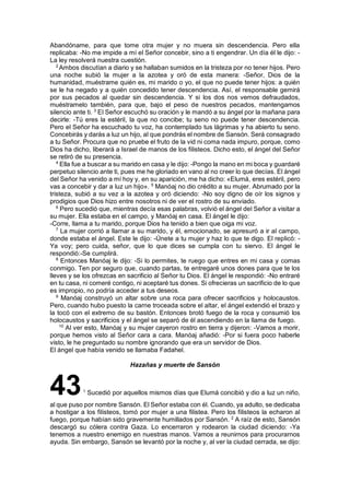 Abandóname, para que tome otra mujer y no muera sin descendencia. Pero ella
replicaba: -No me impide a mí el Señor concebir, sino a ti engendrar. Un día él le dijo: -
La ley resolverá nuestra cuestión.
2
Ambos discutían a diario y se hallaban sumidos en la tristeza por no tener hijos. Pero
una noche subió la mujer a la azotea y oró de esta manera: -Señor, Dios de la
humanidad, muéstrame quién es, mi marido o yo, el que no puede tener hijos: a quién
se le ha negado y a quién concedido tener descendencia. Así, el responsable gemirá
por sus pecados al quedar sin descendencia. Y si los dos nos vemos defraudados,
muéstramelo también, para que, bajo el peso de nuestros pecados, mantengamos
silencio ante ti. 3
El Señor escuchó su oración y le mandó a su ángel por la mañana para
decirle: -Tú eres la estéril, la que no concibe; tu seno no puede tener descendencia.
Pero el Señor ha escuchado tu voz, ha contemplado tus lágrimas y ha abierto tu seno.
Concebirás y darás a luz un hijo, al que pondrás el nombre de Sansón. Será consagrado
a tu Señor. Procura que no pruebe el fruto de la vid ni coma nada impuro, porque, como
Dios ha dicho, liberará a Israel de manos de los filisteos. Dicho esto, el ángel del Señor
se retiró de su presencia.
4
Ella fue a buscar a su marido en casa y le dijo: -Pongo la mano en mi boca y guardaré
perpetuo silencio ante ti, pues me he gloriado en vano al no creer lo que decías. El ángel
del Señor ha venido a mí hoy y, en su aparición, me ha dicho: «Elumá, eres estéril, pero
vas a concebir y dar a luz un hijo». 5
Manóaj no dio crédito a su mujer. Abrumado por la
tristeza, subió a su vez a la azotea y oró diciendo: -No soy digno de oír los signos y
prodigios que Dios hizo entre nosotros ni de ver el rostro de su enviado.
6
Pero sucedió que, mientras decía esas palabras, volvió el ángel del Señor a visitar a
su mujer. Ella estaba en el campo, y Manóaj en casa. El ángel le dijo:
-Corre, llama a tu marido, porque Dios ha tenido a bien que oiga mi voz.
7
La mujer corrió a llamar a su marido, y él, emocionado, se apresuró a ir al campo,
donde estaba el ángel. Este le dijo: -Únete a tu mujer y haz lo que te digo. El replicó: -
Ya voy; pero cuida, señor, que lo que dices se cumpla con tu siervo. El ángel le
respondió:-Se cumplirá.
8
Entonces Manóaj le dijo: -Si lo permites, te ruego que entres en mi casa y comas
conmigo. Ten por seguro que, cuando partas, te entregaré unos dones para que te los
lleves y se los ofrezcas en sacrificio al Señor tu Dios. El ángel le respondió: -No entraré
en tu casa, ni comeré contigo, ni aceptaré tus dones. Si ofrecieras un sacrificio de lo que
es impropio, no podría acceder a tus deseos.
9
Manóaj construyó un altar sobre una roca para ofrecer sacrificios y holocaustos.
Pero, cuando hubo puesto la carne troceada sobre el altar, el ángel extendió el brazo y
la tocó con el extremo de su bastón. Entonces brotó fuego de la roca y consumió los
holocaustos y sacrificios y el ángel se separó de él ascendiendo en la llama de fuego.
10
Al ver esto, Manóaj y su mujer cayeron rostro en tierra y dijeron: -Vamos a morir,
porque hemos visto al Señor cara a cara. Manóaj añadió: -Por si fuera poco haberle
visto, le he preguntado su nombre ignorando que era un servidor de Dios.
El ángel que había venido se llamaba Fadahel.
Hazañas y muerte de Sansón
431
Sucedió por aquellos mismos días que Elumá concibió y dio a luz un niño,
al que puso por nombre Sansón. El Señor estaba con él. Cuando, ya adulto, se dedicaba
a hostigar a los filisteos, tomó por mujer a una filistea. Pero los filisteos la echaron al
fuego, porque habían sido gravemente humillados por Sansón. 2
A raíz de esto, Sansón
descargó su cólera contra Gaza. Lo encerraron y rodearon la ciudad diciendo: -Ya
tenemos a nuestro enemigo en nuestras manos. Vamos a reunirnos para procurarnos
ayuda. Sin embargo, Sansón se levantó por la noche y, al ver la ciudad cerrada, se dijo:
 