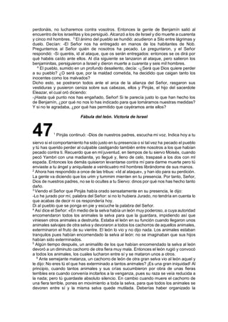 perdonáis, no lucharemos contra vosotros. Entonces la gente de Benjamín salió al
encuentro de los israelitas y los persiguió. Alcanzó a los de Israel y dio muerte a cuarenta
y cinco mil hombres. 3
El ánimo del pueblo se hundió: acudieron a Silo entre lágrimas y
duelo. Decían: -El Señor nos ha entregado en manos de los habitantes de Nob.
Preguntemos al Señor quién de nosotros ha pecado. Le preguntaron, y el Señor
respondió: -Si queréis, id al ataque, que os serán entregados: entonces se os dirá por
qué habéis caído ante ellos. Al día siguiente se lanzaron al ataque, pero salieron los
benjaminitas, persiguieron a Israel y dieron muerte a cuarenta y seis mil hombres.
4
El pueblo, sumido en un profundo desaliento, decía: -¿Será que Dios quiere perder
a su pueblo? ¿O será que, por la maldad cometida, ha decidido que caigan tanto los
inocentes como los malvados?
Dicho esto, se postraron todos ante el arca de la alianza del Señor, rasgaron sus
vestiduras y pusieron ceniza sobre sus cabezas, ellos y Pinjás, el hijo del sacerdote
Eleazar, el cual oró diciendo:
-¡Hasta qué punto nos has engañado, Señor! Si te parecía justo lo que han hecho los
de Benjamín, ¿por qué no nos lo has indicado para que tomáramos nuestras medidas?
Y si no te agradaba, ¿por qué has permitido que cayéramos ante ellos?
Fábula del león. Victoria de Israel
471
Pinjás continuó: -Dios de nuestros padres, escucha mi voz. Indica hoy a tu
siervo si el comportamiento ha sido justo en tu presencia o si tal vez ha pecado el pueblo
y tú has querido perder al culpable castigando también entre nosotros a los que habían
pecado contra ti. Recuerdo que en ml juventud, en tiempos de tu siervo Moisés, cuando
pecó Yambri con una madianita, yo llegué y, lleno de celo, traspasé a los dos con ml
espada. Entonces los demás quisieron levantarse contra mí para darme muerte pero tú
enviaste a tu ángel y aniquilaste a veinticuatro mil hombres librándome de sus manos.
2
Ahora has respondido a once de las tribus: «Id al ataque», y han ido para su perdición.
La gente va diciendo que los urim y tummim mienten en tu presencia. Por tanto, Señor,
Dios de nuestros padres, no se lo ocultes a tu Siervo: dinos por qué nos has hecho tanto
daño.
3
Viendo el Señor que Pinjás había orado sensatamente en su presencia, le dijo:
-Lo he jurado por mí, palabra del Señor: si no lo hubiera Jurado, no tendría en cuenta lo
que acabas de decir ni os respondería hoy.
Di al pueblo que se ponga en pie y escuche la palabra del Señor.
4
Así dice el Señor: «En medio de la selva había un león muy poderoso, a cuya autoridad
encomendaron todos los animales la selva para que la guardara, impidiendo así que
viniesen otros animales a destruirla. Estaba el león en su función cuando llegaron unos
animales salvajes de otra selva y devoraron a todos los cachorros de aquellos animales,
exterminaron el fruto de su vientre. El león lo vio y no dijo nada. Los animales estaban
tranquilos pues habían encomendado la selva al león: no se imaginaban que sus hijos
habían sido exterminados.
5
Algún tiempo después, un animalillo de los que habían encomendado la selva al león
devoró a un diminuto cachorro de otra fiera muy mala. Entonces el león rugió y convocó
a todos los animales, los cuales lucharon entre sí y se mataron unos a otros.
6
Ante semejante matanza, un cachorro de león de otra gran selva vio al león aquel y
le dijo: No eres tú el que has exterminado a tantos animales? ¡Es una gran iniquidad! Al
principio, cuando tantos animales y sus crías sucumbieron por obra de unas fieras
terribles era cuando convenía incitarlos a la venganza, pues su raza se veía reducida a
la nada; pero tú guardaste absoluto silencio. En cambio cuando muere el cachorro de
una fiera terrible, pones en movimiento a toda la selva, para que todos los animales se
devoren entre sí y la misma selva quede mutilada. Deberías haber organizado la
 