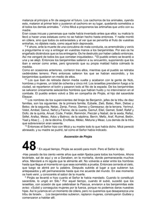 matanza al principio a fin de asegurar el futuro. Los cachorros de los animales, oyendo
esto, mataron al primer león y pusieron al cachorro en su lugar, quedando sometidos a
él todos los demás animales. 7
»Vino Micá a proponeros las artimañas que urdío con su
madre.
Eran cosas inicuas y perversas que nadie había inventado antes que ellos: su malicia lo
llevó a hacer unas estatuas como no se habían hecho hasta entonces. Y nadie montó
en cólera, sino que todos os extraviasteis y al ver que se pervertía el fruto de vuestras
entrañas, no dijisteis nada, como aquel león depravado.
8
Y ahora, ante la muerte de una concubina de mala conducta, os arremolináis y venís
a preguntarme si voy a entregar en vuestras manos a los benjaminitas. Por eso os he
engañado diciéndoos que os los entregaría. Os he destruido por haber callado entonces.
Así me vengaré de todos los que cometan iniquidades». 9
El pueblo entero se levantó a
una y se alejó. Entonces los benjaminitas salieron a su encuentro, suponiendo que los
iban a vencer como antes, pero ignorando que su propia maldad había colmado la
medida.
Como en ocasiones anteriores, corrieron tras ellos, mientras que el pueblo se retiraba
cediéndoles terreno. Pero entonces salieron los que se habían escondido, y los
benjaminitas quedaron en medio de ellos.
10
Los que iban de retirada dieron media vuelta y acabaron con la gente de Nob,
hombres y mujeres, un total de ochenta y cinco mil. Los israelitas prendieron fuego a la
ciudad, se repartieron el botín y pasaron todo al filo de la espada. De los benjaminitas
se salvaron únicamente seiscientos hombres que habían huido y no intervinieron en el
combate. El pueblo entero volvió a Silo en compañía de Pinjás, el hijo del sacerdote
Eleazar.
11
Los nombres de los supervivientes del linaje de Benjamín, jefes de la tribu de diez
familias, son los siguientes: de la primera familia, Ezbaile, Zieb, Balac, Rein, Debac y
Beloc; de la segunda, Netac, Zenip, Fenoc, Demec y Geresaraz; de la tercera, Yerimut,
Velot, Amibel, Genut, Nefut y Fienna; de la cuarta, Gemuf, Eliel, Gemet, Solef, Rafaf y
Dofo; de la quinta, Anuel, Code, Fretán, Remmón, Peccán y Nabat; de la sexta, Refaz,
Séfet, Arafaz, Metac, Adoc y Balinoc; de la séptima, Benín, Mefiz, Araf, Ruimel, Belón,
Yaal y Abac [ ... ]; de la décima, Enoflasa, Mélec, Meturia y Meac. Los demás de la tribu
que sobrevivieron eran sesenta.
12
Entonces el Señor hizo con Micá y su madre todo lo que había dicho. Micá pereció
abrasado, y su madre se pudrió, tal como el Señor había indicado.
Ascensión de Pinjás
481
En aquel tiempo, Pinjás se acostó para morir. Pero el Señor le dijo:
-Has pasado de los ciento veinte años que están fijados para todos los hombres. Ahora
levántate, sal de aquí y ve a Danaben, en la montaña, donde permanecerás muchos
años. Mandaré a mi águila que te alimente allí. No volverás a estar entre los hombres
hasta que llegue el momento en que seas sometido a prueba. Entonces cerrarás el cielo,
que luego se abrirá por tu palabra. Después subirás al lugar a que subieron tus
antepasados y allí permanecerás hasta que me acuerde del mundo. En ese momento
os haré venir, y conoceréis el sabor de la muerte.
2
Pinjás se levantó e hizo cuanto el Señor le había mandado. Cuando lo constituyó
sacerdote, lo ungió en Silo.3
Por aquel tiempo, cuando él subió, sucedió que los
israelitas, con ocasión de que celebraban la Pascua, enviaron a los benjaminitas este
aviso: «Subid y conseguíos mujeres por la fuerza, porque no podemos daros nuestras
hijas. Así lo juramos en un momento de cólera, pero no queremos que desaparezca una
tribu de Israel». . Los benjaminitas subieron, raptaron mujeres, construyeron Guibéa y
comenzaron a habitar allí.
 