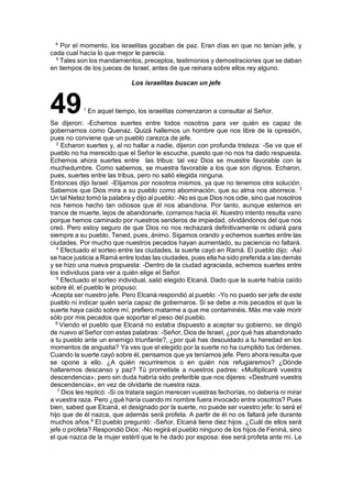 4
Por el momento, los israelitas gozaban de paz. Eran días en que no tenían jefe, y
cada cual hacía lo que mejor le parecía.
5
Tales son los mandamientos, preceptos, testimonios y demostraciones que se daban
en tiempos de los jueces de Israel, antes de que reinara sobre ellos rey alguno.
Los israelitas buscan un jefe
491
En aquel tiempo, los israelitas comenzaron a consultar al Señor.
Se dijeron: -Echemos suertes entre todos nosotros para ver quién es capaz de
gobernarnos como Quenaz. Quizá hallemos un hombre que nos libre de la opresión,
pues no conviene que un pueblo carezca de jefe.
2
Echaron suertes y, al no hallar a nadie, dijeron con profunda tristeza: -Se ve que el
pueblo no ha merecido que el Señor le escuche, puesto que no nos ha dado respuesta.
Echemos ahora suertes entre las tribus: tal vez Dios se muestre favorable con la
muchedumbre. Como sabemos, se muestra favorable a los que son dignos. Echaron,
pues, suertes entre las tribus, pero no salió elegida ninguna.
Entonces dijo Israel: -Elijamos por nosotros mismos, ya que no tenemos otra solución.
Sabemos que Dios mira a su pueblo como abominación, que su alma nos aborrece. 3
Un tal Netez tomó la palabra y dijo al pueblo: -No es que Dios nos odie, sino que nosotros
nos hemos hecho tan odiosos que él nos abandona. Por tanto, aunque estemos en
trance de muerte, lejos de abandonarle, corramos hacia él. Nuestro intento resulta vano
porque hemos caminado por nuestros senderos de impiedad, olvidándonos del que nos
creó. Pero estoy seguro de que Dios no nos rechazará definitivamente ni odiará para
siempre a su pueblo. Tened, pues, ánimo. Sigamos orando y echemos suertes entre las
ciudades. Por mucho que nuestros pecados hayan aumentado, su paciencia no faltará.
4
Efectuado el sorteo entre las ciudades, la suerte cayó en Ramá. El pueblo dijo: -Así
se hace justicia a Ramá entre todas las ciudades, pues ella ha sido preferida a las demás
y se hizo una nueva propuesta: -Dentro de la ciudad agraciada, echemos suertes entre
los individuos para ver a quién elige el Señor.
5
Efectuado el sorteo individual, salió elegido Elcaná. Dado que la suerte había caído
sobre él, el pueblo le propuso:
-Acepta ser nuestro jefe. Pero Elcaná respondió al pueblo: -Yo no puedo ser jefe de este
pueblo ni indicar quién sería capaz de gobernaros. Si se debe a mis pecados el que la
suerte haya caído sobre mí, prefiero matarme a que me contaminéis. Más me vale morir
sólo por mis pecados que soportar el peso del pueblo.
6
Viendo el pueblo que Elcaná no estaba dispuesto a aceptar su gobierno, se dirigió
de nuevo al Señor con estas palabras: -Señor, Dios de Israel, ¿por qué has abandonado
a tu pueblo ante un enemigo triunfante?, ¿por qué has descuidado a tu heredad en los
momentos de angustia? Ya ves que el elegido por la suerte no ha cumplido tus órdenes.
Cuando la suerte cayó sobre él, pensamos que ya teníamos jefe. Pero ahora resulta que
se opone a ello. ¿A quién recurriremos o en quién nos refugiaremos? ¿Dónde
hallaremos descanso y paz? Tú prometiste a nuestros padres: «Multiplicaré vuestra
descendencia»; pero sin duda habría sido preferible que nos dijeres: «Destruiré vuestra
descendencia», en vez de olvidarte de nuestra raza.
7
Dios les replicó: -Si os tratara según merecen vuestras fechorías, no debería ni mirar
a vuestra raza. Pero ¿qué haría cuando mi nombre fuera invocado entre vosotros? Pues
bien, sabed que Elcaná, el designado por la suerte, no puede ser vuestro jefe: lo será el
hijo que de él nazca, que además será profeta. A partir de él no os faltará jefe durante
muchos años.8
El pueblo preguntó: -Señor, Elcaná tiene diez hijos. ¿Cuál de ellos será
jefe o profeta? Respondió Dios: -No regirá el pueblo ninguno de los hijos de Feniná, sino
el que nazca de la mujer estéril que le he dado por esposa: ése será profeta ante mí. Le
 