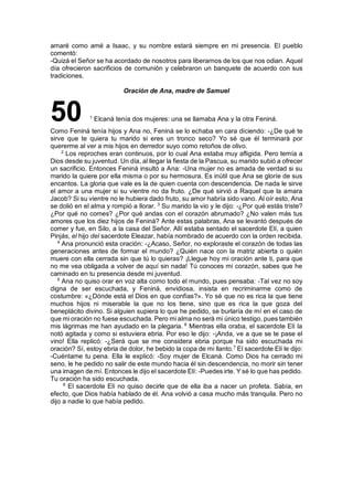 amaré como amé a Isaac, y su nombre estará siempre en mi presencia. El pueblo
comentó:
-Quizá el Señor se ha acordado de nosotros para liberarnos de los que nos odian. Aquel
día ofrecieron sacrificios de comunión y celebraron un banquete de acuerdo con sus
tradiciones.
Oración de Ana, madre de Samuel
50 1
Elcaná tenía dos mujeres: una se llamaba Ana y la otra Feniná.
Como Feniná tenía hijos y Ana no, Feniná se lo echaba en cara diciendo: -¿De qué te
sirve que te quiera tu marido si eres un tronco seco? Yo sé que él terminará por
quererme al ver a mis hijos en derredor suyo como retoños de olivo.
2
Los reproches eran continuos, por lo cual Ana estaba muy afligida. Pero temía a
Dios desde su juventud. Un día, al llegar la fiesta de la Pascua, su marido subió a ofrecer
un sacrificio. Entonces Feniná insultó a Ana: -Una mujer no es amada de verdad si su
marido la quiere por ella misma o por su hermosura. Es inútil que Ana se gloríe de sus
encantos. La gloria que vale es la de quien cuenta con descendencia. De nada le sirve
el amor a una mujer si su vientre no da fruto. ¿De qué sirvió a Raquel que la amara
Jacob? Si su vientre no le hubiera dado fruto, su amor habría sido vano. Al oír esto, Ana
se dolió en el alma y rompió a llorar. 3
Su marido la vio y le dijo: -¿Por qué estás triste?
¿Por qué no comes? ¿Por qué andas con el corazón abrumado? ¿No valen más tus
amores que los diez hijos de Feniná? Ante estas palabras, Ana se levantó después de
comer y fue, en Silo, a la casa del Señor. Allí estaba sentado el sacerdote Elí, a quien
Pinjás, el hijo del sacerdote Eleazar, había nombrado de acuerdo con la orden recibida.
4
Ana pronunció esta oración: -¿Acaso, Señor, no exploraste el corazón de todas las
generaciones antes de formar el mundo? ¿Quién nace con la matriz abierta o quién
muere con ella cerrada sin que tú lo quieras? ¡Llegue hoy mi oración ante ti, para que
no me vea obligada a volver de aquí sin nada! Tú conoces mi corazón, sabes que he
caminado en tu presencia desde mi juventud.
5
Ana no quiso orar en voz alta como todo el mundo, pues pensaba: -Tal vez no soy
digna de ser escuchada, y Feniná, envidiosa, insista en recriminarme como de
costumbre: «¿Dónde está el Dios en que confías?». Yo sé que no es rica la que tiene
muchos hijos ni miserable la que no los tiene, sino que es rica la que goza del
beneplácito divino. Si alguien supiera lo que he pedido, se burlaría de mí en el caso de
que mi oración no fuese escuchada. Pero mi alma no será mi único testigo, pues también
mis lágrimas me han ayudado en la plegaria. 6
Mientras ella oraba, el sacerdote Elí la
notó agitada y como si estuviera ebria. Por eso le dijo: -¡Anda, ve a que se te pase el
vino! Ella replicó: -¿Será que se me considera ebria porque ha sido escuchada mi
oración? Sí, estoy ebria de dolor, he bebido la copa de mi llanto.7
El sacerdote Elí le dijo:
-Cuéntame tu pena. Ella le explicó: -Soy mujer de Elcaná. Como Dios ha cerrado mi
seno, le he pedido no salir de este mundo hacia él sin descendencia, no morir sin tener
una imagen de mí. Entonces le dijo el sacerdote Elí: -Puedes irte. Y sé lo que has pedido.
Tu oración ha sido escuchada.
8
El sacerdote Elí no quiso decirle que de ella iba a nacer un profeta. Sabía, en
efecto, que Dios había hablado de él. Ana volvió a casa mucho más tranquila. Pero no
dijo a nadie lo que había pedido.
 