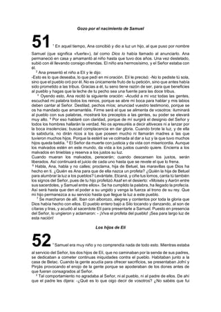 Gozo por el nacimiento de Samuel
511
En aquel tiempo, Ana concibió y dio a luz un hijo, al que puso por nombre
Samuel (que significa «fuerte»), tal como Dios lo había llamado al anunciarlo. Ana
permaneció en casa y amamantó al niño hasta que tuvo dos años. Una vez destetado,
subió con él llevando consigo ofrendas. El niño era hermosísimo, y el Señor estaba con
él.
2
Ana presentó el niño a Elí y le dijo:
-Esto es lo que deseaba, lo que pedí en mi oración. Elí le precisó: -No lo pediste tú sola,
sino que el pueblo oró por él. No es únicamente fruto de tu petición, sino que antes había
sido prometido a las tribus. Gracias a él, tu seno tiene razón de ser, para que beneficies
al pueblo y hagas que la leche de tu pecho sea una fuente para las doce tribus.
3
Oyendo esto, Ana recitó la siguiente oración: -Acudid a mi voz todas las gentes,
escuchad mi palabra todos los reinos, porque se abre mi boca para hablar y mis labios
deben cantar al Señor. Destilad, pechos míos; anunciad vuestro testimonio, porque se
os ha mandado que amamantéis. Firme será el que se alimenta de vosotros: iluminará
al pueblo con sus palabras, mostrará los preceptos a las gentes, su poder se elevará
muy alto. 4
Por eso hablaré con claridad, porque de mí surgirá el designio del Señor y
todos los hombres hallarán la verdad. No os apresuréis a decir altiveces ni a lanzar por
la boca insolencias; buscad complacencia en dar gloria. Cuando brote la luz, y de ella
la sabiduría, no dirán ricos a los que poseen mucho ni llamarán madres a las que
tuvieron muchos hijos. Porque la estéril se ve colmada al dar a luz y la que tuvo muchos
hijos queda baldía. 5
El Señor da muerte con justicia y da vida con misericordia. Aunque
los malvados estén en este mundo, da vida a los justos cuando quiere. Encierra a los
malvados en tinieblas y reserva a los justos su luz.
Cuando mueran los malvados, perecerán; cuando descansen los justos, serán
liberados. Así continuará el juicio de cada uno hasta que se revele el que lo frena.
6
Habla, Ana, habla y no calles; proclama, hija de Betuel, las maravillas que Dios ha
hecho en ti. ¿Quién es Ana para que de ella nazca un profeta? ¿Quién la hija de Betuel
para alumbrar la luz a los pueblos? Levántate, Elcaná, y ciñe tus lomos, canta tú también
los signos del Señor, pues de tu hijo profetizó Asaf en el desierto: «Moisés y Aarón entre
sus sacerdotes, y Samuel entre ellos». Se ha cumplido la palabra, ha llegado la profecía.
Así será hasta que den el poder a su ungido y venga la fuerza al trono de su rey. Que
mi hijo permanezca a su servicio hasta que llegue la luz a este pueblo.
7
Se marcharon de allí. Iban con alborozo, alegres y contentos por toda la gloria que
Dios había hecho con ellos. El pueblo entero bajó a Silo tocando y danzando, al son de
cítaras y liras, y acudió al sacerdote Elí para presentarle a Samuel. Puesto en presencia
del Señor, lo ungieron y aclamaron: - ¡Viva el profeta del pueblo! ¡Sea para largo luz de
esta nación!
Los hijos de Elí
521
Samuel era muy niño y no comprendía nada de todo esto. Mientras estaba
al servicio del Señor, los dos hijos de Elí, que no caminaban por la senda de sus padres,
se dedicaban a cometer continuas iniquidades contra el pueblo. Habitaban junto a la
casa de Betac. Cuando la gente acudía para ofrecer sacrificios, se presentaban Jofní y
Pinjás provocando el enojo de la gente porque se apoderaban de los dones antes de
que fueran consagrados al Señor.
2
Tal comportamiento no agradaba al Señor, ni al pueblo, ni al padre de ellos. De ahí
que el padre les dijera: -¿Qué es lo que oigo decir de vosotros? ¿No sabéis que fui
 