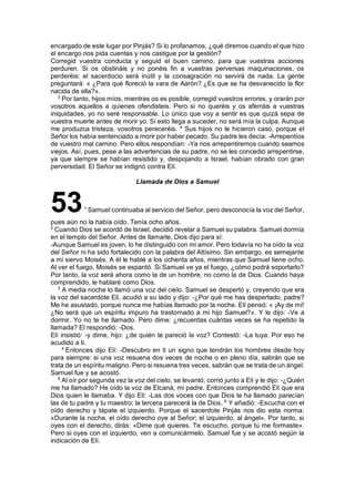 encargado de este lugar por Pinjás? Si lo profanamos, ¿qué diremos cuando el que hizo
el encargo nos pida cuentas y nos castigue por la gestión?
Corregid vuestra conducta y seguid el buen camino, para que vuestras acciones
perduren. Si os obstináis y no ponéis fin a vuestras perversas maquinaciones, os
perderéis: el sacerdocio será inútil y la consagración no servirá de nada. La gente
preguntará: « ¿Para qué floreció la vara de Aarón? ¿Es que se ha desvanecido la flor
nacida de ella?».
3
Por tanto, hijos míos, mientras os es posible, corregid vuestros errores, y orarán por
vosotros aquellos a quienes ofendisteis. Pero si no queréis y os aferráis a vuestras
iniquidades, yo no seré responsable. Lo único que voy a sentir es que quizá sepa de
vuestra muerte antes de morir yo. Si esto llega a suceder, no será mía la culpa. Aunque
me produzca tristeza, vosotros pereceréis. 4
Sus hijos no le hicieron caso, porque el
Señor los había sentenciado a morir por haber pecado. Su padre les decía: -Arrepentíos
de vuestro mal camino. Pero ellos respondían: -Ya nos arrepentiremos cuando seamos
viejos. Así, pues, pese a las advertencias de su padre, no se les concedió arrepentirse,
ya que siempre se habían resistido y, despojando a Israel, habían obrado con gran
perversidad. El Señor se indignó contra Elí.
Llamada de Dios a Samuel
531
Samuel continuaba al servicio del Señor, pero desconocía la voz del Señor,
pues aún no la había oído. Tenía ocho años.
2
Cuando Dios se acordó de Israel, decidió revelar a Samuel su palabra. Samuel dormía
en el templo del Señor. Antes de llamarle, Dios dijo para sí:
-Aunque Samuel es joven, lo he distinguido con mi amor. Pero todavía no ha oído la voz
del Señor ni ha sido fortalecido con la palabra del Altísimo. Sin embargo, es semejante
a mi siervo Moisés. A él le hablé a los ochenta años, mientras que Samuel tiene ocho.
Al ver el fuego, Moisés se espantó. Si Samuel ve ya el fuego, ¿cómo podrá soportarlo?
Por tanto, la voz será ahora como la de un hombre, no como la de Dios. Cuando haya
comprendido, le hablaré como Dios.
3
A media noche lo llamó una voz del cielo. Samuel se despertó y, creyendo que era
la voz del sacerdote Elí, acudió a su lado y dijo: -¿Por qué me has despertado, padre?
Me he asustado, porque nunca me habías llamado por la noche. Elí pensó: « ¡Ay de mí!
¿No será que un espíritu impuro ha trastornado a mi hijo Samuel?». Y le dijo: -Ve a
dormir. Yo no te he llamado. Pero dime: ¿recuerdas cuántas veces se ha repetido la
llamada? El respondió: -Dos.
Elí insistió: -y dime, hijo: ¿de quién te pareció la voz? Contestó: -La tuya. Por eso he
acudido a ti.
4
Entonces dijo Elí: -Descubro en ti un signo que tendrán los hombres desde hoy
para siempre: si una voz resuena dos veces de noche o en pleno día, sabrán que se
trata de un espíritu maligno. Pero si resuena tres veces, sabrán que se trata de un ángel.
Samuel fue y se acostó.
5
Al oír por segunda vez la voz del cielo, se levantó, corrió junto a Elí y le dijo: -¿Quién
me ha llamado? He oído la voz de Elcaná, mi padre. Entonces comprendió Elí que era
Dios quien le llamaba. Y dijo Elí: -Las dos voces con que Dios te ha llamado parecían
las de tu padre y tu maestro; la tercera parecerá la de Dios. 6
Y añadió: -Escucha con el
oído derecho y tápate el izquierdo. Porque el sacerdote Pinjás nos dio esta norma:
«Durante la noche, el oído derecho oye al Señor; el izquierdo, al ángel». Por tanto, si
oyes con el derecho, dirás: «Dime qué quieres. Te escucho, porque tú me formaste».
Pero si oyes con el izquierdo, ven a comunicármelo. Samuel fue y se acostó según la
indicación de Elí.
 