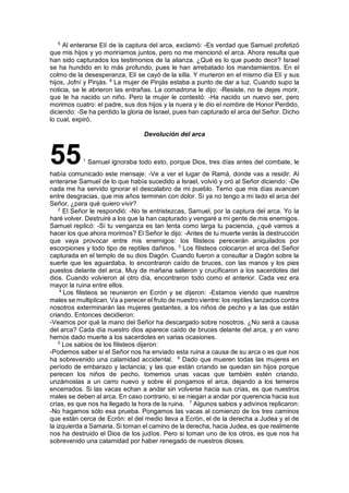 5
Al enterarse Elí de la captura del arca, exclamó: -Es verdad que Samuel profetizó
que mis hijos y yo moriríamos juntos, pero no me mencionó el arca. Ahora resulta que
han sido capturados los testimonios de la alianza. ¿Qué es lo que puedo decir? Israel
se ha hundido en lo más profundo, pues le han arrebatado los mandamientos. En el
colmo de la desesperanza, Elí se cayó de la silla. Y murieron en el mismo día Elí y sus
hijos, Jofní y Pinjás. 6
La mujer de Pinjás estaba a punto de dar a luz. Cuando supo la
noticia, se le abrieron las entrañas. La comadrona le dijo: -Resiste, no te dejes morir,
que te ha nacido un niño. Pero la mujer le contestó: -Ha nacido un nuevo ser, pero
morimos cuatro: el padre, sus dos hijos y la nuera y le dio el nombre de Honor Perdido,
diciendo: -Se ha perdido la gloria de Israel, pues han capturado el arca del Señor. Dicho
lo cual, expiró.
Devolución del arca
551
Samuel ignoraba todo esto, porque Dios, tres días antes del combate, le
había comunicado este mensaje: -Ve a ver el lugar de Ramá, donde vas a residir. Al
enterarse Samuel de lo que había sucedido a Israel, volvió y oró al Señor diciendo: -De
nada me ha servido ignorar el descalabro de mi pueblo. Temo que mis días avancen
entre desgracias, que mis años terminen con dolor. Si ya no tengo a mi lado el arca del
Señor, ¿para qué quiero vivir?
2
El Señor le respondió: -No te entristezcas, Samuel, por la captura del arca. Yo la
haré volver. Destruiré a los que la han capturado y vengaré a mi gente de mis enemigos.
Samuel replicó: -Si tu venganza es tan lenta como larga tu paciencia, ¿qué vamos a
hacer los que ahora morimos? El Señor le dijo: -Antes de tu muerte verás la destrucción
que vaya provocar entre mis enemigos: los filisteos perecerán aniquilados por
escorpiones y todo tipo de reptiles dañinos. 3
Los filisteos colocaron el arca del Señor
capturada en el templo de su dios Dagón. Cuando fueron a consultar a Dagón sobre la
suerte que les aguardaba, lo encontraron caído de bruces, con las manos y los pies
puestos delante del arca. Muy de mañana salieron y crucificaron a los sacerdotes del
dios. Cuando volvieron al otro día, encontraron todo como el anterior. Cada vez era
mayor la ruina entre ellos.
4
Los filisteos se reunieron en Ecrón y se dijeron: -Estamos viendo que nuestros
males se multiplican. Va a perecer el fruto de nuestro vientre: los reptiles lanzados contra
nosotros exterminarán las mujeres gestantes, a los niños de pecho y a las que están
criando. Entonces decidieron:
-Veamos por qué la mano del Señor ha descargado sobre nosotros. ¿No será a causa
del arca? Cada día nuestro dios aparece caído de bruces delante del arca, y en vano
hemos dado muerte a los sacerdotes en varias ocasiones.
5
Los sabios de los filisteos dijeron:
-Podemos saber si el Señor nos ha enviado esta ruina a causa de su arca o es que nos
ha sobrevenido una calamidad accidental. 6
Dado que mueren todas las mujeres en
período de embarazo y lactancia; y las que están criando se quedan sin hijos porque
perecen los niños de pecho, tomemos unas vacas que también estén criando,
unzámoslas a un carro nuevo y sobre él pongamos el arca, dejando a los temeros
encerrados. Si las vacas echan a andar sin volverse hacia sus crías, es que nuestros
males se deben al arca. En caso contrario, si se niegan a andar por querencia hacia sus
crías, es que nos ha llegado la hora de la ruina. 7
Algunos sabios y adivinos replicaron:
-No hagamos sólo esa prueba. Pongamos las vacas al comienzo de los tres caminos
que están cerca de Ecrón: el del medio lleva a Ecrón, el de la derecha a Judea y el de
la izquierda a Samaria. Si toman el camino de la derecha, hacia Judea, es que realmente
nos ha destruido el Dios de los judíos. Pero si toman uno de los otros, es que nos ha
sobrevenido una calamidad por haber renegado de nuestros dioses.
 