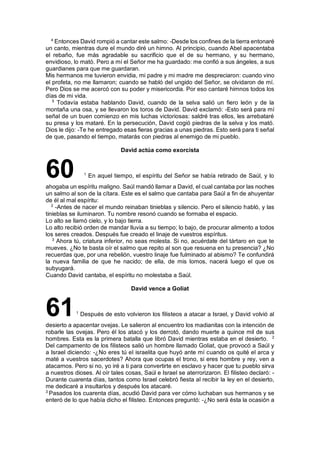 4
Entonces David rompió a cantar este salmo: -Desde los confines de la tierra entonaré
un canto, mientras dure el mundo diré un himno. Al principio, cuando Abel apacentaba
el rebaño, fue más agradable su sacrificio que el de su hermano, y su hermano,
envidioso, lo mató. Pero a mí el Señor me ha guardado: me confió a sus ángeles, a sus
guardianes para que me guardaran.
Mis hermanos me tuvieron envidia, mi padre y mi madre me despreciaron: cuando vino
el profeta, no me llamaron; cuando se habló del ungido del Señor, se olvidaron de mí.
Pero Dios se me acercó con su poder y misericordia. Por eso cantaré himnos todos los
días de mi vida.
5
Todavía estaba hablando David, cuando de la selva salió un fiero león y de la
montaña una osa, y se llevaron los toros de David. David exclamó: -Esto será para mí
señal de un buen comienzo en mis luchas victoriosas: saldré tras ellos, les arrebataré
su presa y los mataré. En la persecución, David cogió piedras de la selva y los mató.
Dios le dijo: -Te he entregado esas fieras gracias a unas piedras. Esto será para ti señal
de que, pasando el tiempo, matarás con piedras al enemigo de mi pueblo.
David actúa como exorcista
60 1
En aquel tiempo, el espíritu del Señor se había retirado de Saúl, y lo
ahogaba un espíritu maligno. Saúl mandó llamar a David, el cual cantaba por las noches
un salmo al son de la cítara. Este es el salmo que cantaba para Saúl a fin de ahuyentar
de él al mal espíritu:
2
-Antes de nacer el mundo reinaban tinieblas y silencio. Pero el silencio habló, y las
tinieblas se iluminaron. Tu nombre resonó cuando se formaba el espacio.
Lo alto se llamó cielo, y lo bajo tierra.
Lo alto recibió orden de mandar lluvia a su tiempo; lo bajo, de procurar alimento a todos
los seres creados. Después fue creado el linaje de vuestros espíritus.
3
Ahora tú, criatura inferior, no seas molesta. Si no, acuérdate del tártaro en que te
mueves. ¿No te basta oír el salmo que repito al son que resuena en tu presencia? ¿No
recuerdas que, por una rebelión, vuestro linaje fue fulminado al abismo? Te confundirá
la nueva familia de que he nacido; de ella, de mis lomos, nacerá luego el que os
subyugará.
Cuando David cantaba, el espíritu no molestaba a Saúl.
David vence a Goliat
611
Después de esto volvieron los filisteos a atacar a Israel, y David volvió al
desierto a apacentar ovejas. Le salieron al encuentro los madianitas con la intención de
robarle las ovejas. Pero él los atacó y los derrotó, dando muerte a quince mil de sus
hombres. Esta es la primera batalla que libró David mientras estaba en el desierto. 2
Del campamento de los filisteos salió un hombre llamado Goliat, que provocó a Saúl y
a Israel diciendo: -¿No eres tú el israelita que huyó ante mí cuando os quité el arca y
maté a vuestros sacerdotes? Ahora que ocupas el trono, si eres hombre y rey, ven a
atacarnos. Pero si no, yo iré a ti para convertirte en esclavo y hacer que tu pueblo sirva
a nuestros dioses. Al oír tales cosas, Saúl e Israel se aterrorizaron. El filisteo declaró: -
Durante cuarenta días, tantos como Israel celebró fiesta al recibir la ley en el desierto,
me dedicaré a insultarlos y después los atacaré.
3
Pasados los cuarenta días, acudió David para ver cómo luchaban sus hermanos y se
enteró de lo que había dicho el filisteo. Entonces preguntó: -¿No será ésta la ocasión a
 