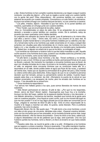 y dijo: -Estos hombres no han cumplido nuestras decisiones y se niegan a seguir nuestra
conducta. Los jefes les dijeron: -¿Por qué os negáis a poner cada uno vuestro ladrillo
con la gente del país? Ellos respondieron: -No ponemos ladrillos con vosotros ni
estamos de acuerdo con vuestro propósito. Conocemos a un solo Señor y le adoramos.
Aunque nos echéis al fuego con vuestros bloques de barro, no nos uniremos a vosotros.
5
Los jefes, irritados, dijeron: -Hacedles lo que han dicho. Si no ponen ladrillos con
vosotros, quemadlos en el fuego junto con vuestros ladrillos.
6
Pero Yoctán, que era el principal de los jefes, replicó:
-Eso no. Concedámosles un plazo de siete días. Si se arrepienten de su perversa
decisión y acceden a poner ladrillos con vosotros, vivirán. De lo contrario, estoy de
acuerdo que sean quemados como habéis decidido.
Su propósito era salvarlos de manos de la gente, pues él pertenecía a la misma tribu
que ellos y servía a Dios. 7
Dicho esto, los tomó y los encerró en la casa real. Al
atardecer, el jefe mandó llamar a cincuenta hombres notables por su valentía y les dijo:
-Id y tomad esta noche a los hombres que están encerrados en mi casa y cargad diez
jumentos con vituallas para ellos tomándolas de mi misma casa; los hombres me los
traéis a mí, y las vituallas con los jumentos los lleváis a la montaña para mantenerlos
allí. Sabed que, si alguien se entera de lo que os he dicho, os entregaré al fuego.
8
Los hombres se marcharon e hicieron todo lo que les había mandado su jefe. Aquella
noche sacaron a los hombres de la casa, pusieron sus vituallas sobre los jumentos y las
llevaron a la montaña, como se les había mandado.
9
El jefe llamó a aquellos doce hombres y les dijo: -Tened confianza y no temáis,
porque no vais a morir. El Dios en que confiáis es fuerte; permaneced firmes en él, pues
os librará y salvará. De momento he mandado a cincuenta hombres que os lleven de
aquí con vituallas tomadas de mi casa. Id primero a la montaña y permaneced luego en
el valle; os asignaré otros cincuenta hombres que os conduzcan hasta allá. Id y
escondeos en el valle, donde podéis beber el agua que fluye de las rocas, y quedaos
allí treinta días, hasta que se aquiete la animosidad de la gente del país y Dios mande
su cólera contra ellos para destruirlos. Estoy seguro de que no se cumplirá la perversa
decisión que han tomado, porque su pensamiento carece de solidez. Cuando hayan
pasado siete días y os reclamen, les diré: «Rompieron la puerta de la cárcel en que
estaban encerrados y se escaparon de noche; pero he enviado cien hombres en su
busca». Y los disuadiré de su actual furor.
10
Once hombres le respondieron:
-Tus siervos han hallado gracia a tus ojos, pues somos liberados de manos de esos
soberbios.
11
Sólo Abram permaneció en silencio. El jefe le dijo: -¿Por qué no me respondes,
Abram, siervo de Dios? Abram replicó: -Supongamos que huyo hoy a la montaña.
Aunque me libre del fuego, saldrán de la espesura bestias feroces y nos devorarán, o
nos faltarán alimentos y moriremos de hambre; resultará que huimos de la gente para
caer en nuestros pecados. ¡Vive Aquel en quien confío, que no me moveré del lugar en
que me han puesto! Y si en mí hay algún pecado por el que deba ser consumido por el
fuego, ¡hágase la voluntad de Dios! El jefe le dijo: -Eres el único responsable de tu
muerte si te niegas a marchar con ellos. Si quieres, serás liberado. Pero si prefieres
quedarte, haz como te plazca.
Respondió Abram:-No iré. Me quedo aquí. 12
El jefe tomó a los once hombres y envió
con ellos al otro grupo de cincuenta, dándoles esta orden: -Esperad vosotros también,
junto con los cincuenta que os han precedido, en la montaña durante quince días; luego
volveréis diciendo: «No los hemos encontrado». Como he dicho a los otros, sabed que,
si alguno desobedece una de las palabras que os digo, será quemado. Una vez que
hubieron partido los hombres, tomó a Abram y lo llevó al encierro en que había estado
antes.
13
Pasados siete días, se reunió la gente y dijo a su jefe: -Entréganos a los hombres
que se negaron a unirse a nosotros. Vamos a quemarlos. Y los jefes mandaron traerlos.
Pero encontraron únicamente a Abram. Entonces acudieron todos a sus jefes y dijeron:
 