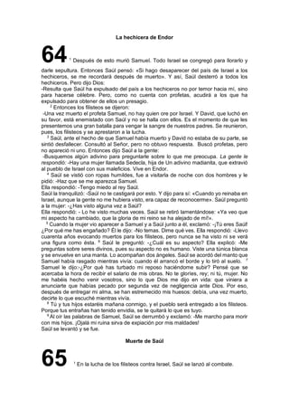 La hechicera de Endor
641
Después de esto murió Samuel. Todo Israel se congregó para llorarlo y
darle sepultura. Entonces Saúl pensó: «Si hago desaparecer del país de Israel a los
hechiceros, se me recordará después de muerto». Y así, Saúl desterró a todos los
hechiceros. Pero dijo Dios:
-Resulta que Saúl ha expulsado del país a los hechiceros no por temor hacia mí, sino
para hacerse célebre. Pero, como no cuenta con profetas, acudirá a los que ha
expulsado para obtener de ellos un presagio.
2
Entonces los filisteos se dijeron:
-Una vez muerto el profeta Samuel, no hay quien ore por Israel. Y David, que luchó en
su favor, está enemistado con Saúl y no se halla con ellos. Es el momento de que les
presentemos una gran batalla para vengar la sangre de nuestros padres. Se reunieron,
pues, los filisteos y se aprestaron a la lucha.
3
Saúl, ante el hecho de que Samuel había muerto y David no estaba de su parte, se
sintió desfallecer. Consultó al Señor, pero no obtuvo respuesta. Buscó profetas, pero
no apareció ni uno. Entonces dijo Saúl a la gente:
-Busquemos algún adivino para preguntarle sobre lo que me preocupa. La gente le
respondió: -Hay una mujer llamada Sedecla, hija de Un adivino madianita, que extravió
al pueblo de Israel con sus maleficios. Vive en Endor.
4
Saúl se vistió con ropas humildes, fue a visitarla de noche con dos hombres y le
pidió: -Haz que se me aparezca Samuel.
Ella respondió: -Tengo miedo al rey Saúl.
Saúl la tranquilizó: -Saúl no te castigará por esto. Y dijo para sí: «Cuando yo reinaba en
Israel, aunque la gente no me hubiera visto, era capaz de reconocerme». Saúl preguntó
a la mujer: -¿Has visto alguna vez a Saúl?
Ella respondió: - Lo he visto muchas veces. Saúl se retiró lamentándose: «Ya veo que
mi aspecto ha cambiado, que la gloria de mi reino se ha alejado de mí!».
5
Cuando la mujer vio aparecer a Samuel y a Saúl junto a él, exclamó: -¡Tú eres Saúl!
¿Por qué me has engañado? Él le dijo: -No temas. Dime qué ves. Ella respondió: -Llevo
cuarenta años evocando muertos para los filisteos, pero nunca se ha visto ni se verá
una figura como ésta. 6
Saúl le preguntó: -¿Cuál es su aspecto? Ella explicó: -Me
preguntas sobre seres divinos, pues su aspecto no es humano. Viste una túnica blanca
y se envuelve en una manta. Lo acompañan dos ángeles. Saúl se acordó del manto que
Samuel había rasgado mientras vivía: cuando él arrancó el borde y lo tiró al suelo. 7
Samuel le dijo:-¿Por qué has turbado mi reposo haciéndome subir? Pensé que se
acercaba la hora de recibir el salario de mis obras. No te gloríes, rey; ni tú, mujer. No
me habéis hecho venir vosotros, sino lo que Dios me dijo en vida: que viniera a
anunciarte que habías pecado por segunda vez de negligencia ante Dios. Por eso,
después de entregar mi alma, se han estremecido mis huesos: debía, una vez muerto,
decirte lo que escuché mientras vivía.
8
Tú y tus hijos estaréis mañana conmigo, y el pueblo será entregado a los filisteos.
Porque tus entrañas han tenido envidia, se te quitará lo que es tuyo.
9
Al oír las palabras de Samuel, Saúl se derrumbó y exclamó: -Me marcho para morir
con mis hijos. ¡Ojalá mi ruina sirva de expiación por mis maldades!
Saúl se levantó y se fue.
Muerte de Saúl
65 1
En la lucha de los filisteos contra Israel, Saúl se lanzó al combate.
 