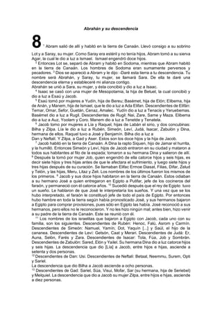 Abrahán y su descendencia
81
Abram salió de allí y habitó en la tierra de Canaán. Llevó consigo a su sobrino
Lot y a Saray, su mujer. Como Saray era estéril y no tenía hijos, Abram tomó a su sierva
Agar, la cual le dio a luz a Ismael. Ismael engendró doce hijos.
2
Entonces Lot se, separó de Abram y habitó en Sodoma, mientras que Abram habitó
en la tierra de Canaán. Los hombres de Sodoma eran sumamente perversos y
pecadores. 3
Dios se apareció a Abram y le dijo: -Daré esta tierra a tu descendencia. Tu
nombre será Abrahán, y Saray, tu mujer, se llamará Sara. De ella te daré una
descendencia eterna y estableceré mi alianza contigo.
Abrahán se unió a Sara, su mujer, y ésta concibió y dio a luz a Isaac.
4
Isaac se casó con una mujer de Mesopotamia, la hija de Betuel, la cual concibió y
dio a luz a Esaú y Jacob.
5
Esaú tomó por mujeres a Yudín, hija de Bereu; Basémet, hija de Elón; Elibema, hija
de Anán, y Manem, hija de Ismael, que le dio a luz a Ada Elifan. Descendientes de Elifán:
Temar, Omar, Sefor, Guetán, Cenaz, Amalec. Yudín dio a luz a Tenacis y Yeruebemas.
Basémet dio a luz a Rugil. Descendientes de Rugil: Nai, Zare, Same y Maza. Elibema
dio a luz a Auz, Yoolam y Coro. Manem dio a luz a Tenetde y Tenatela.
6
Jacob tomo por mujeres a Lía y Raquel, hijas de Labán el sirio, y dos concubinas:
Bilha y Zilpa. Lía le dio a luz a Rubén, Simeón, Leví, Judá, Isacar, Zabulón y Dina,
hermana de ellos. Raquel tuvo a José y Benjamín. Bilha dio a luz a
Dan y Neftalí. Y Zilpa, a Gad y Aser. Estos son los doce hijos y la hija de Jacob.
7
Jacob habitó en la tierra de Canaán. A Dina la rapto Siquen, hijo de Jamar el hurrita,
y la humilló. Entonces Simeón y Leví, hijos de Jacob entraron en su ciudad y mataron a
todos sus habitantes al filo de la espada; tomaron a su hermana Dina y salieron de allí.
8
Después la tomó por mujer Job, quien engendró de ella catorce hijos y seis hijas, es
decir siete hijos y tres hijas antes de que le afectara el sufrimiento, y luego siete hijos y
tres hijas después de su curación. Se llamaban Elifac Ermoe Diasat, Filias, Difar, Zelud
y Telón, y las hijas, Meru, Litaz y Zeli. Los nombres de los últimos fueron los mismos de
los primeros. 9
Jacob y sus doce hijos habitaron en la tierra de Canaán. Estos odiaban
a su hermano José a quien entregaron en Egipto a Putifar, jefe de los cocineros del
faraón, y permaneció con él catorce años. 10
Sucedió después que el rey de Egipto tuvo
un sueño. Le hablaron de que José le interpretaría los sueños. Y una vez que se los
hubo interpretado, el faraón le constituyó jefe de todo el país de Egipto. Por entonces
hubo hambre en toda la tierra según había pronosticado José, y sus hermanos bajaron
a Egipto para comprar provisiones, pues sólo en Egipto las había. José reconoció a sus
hermanos, pero ellos no le reconocieron. Y no les hizo ningún mal; antes bien, hizo venir
a su padre de la tierra de Canaán. Este se reunió con él.
11
Los nombres de los israelitas que bajaron a Egipto con Jacob, cada uno con su
familia, son los siguientes. Descendientes de Rubén: Henoc, Falú, Asrom y Carmín.
Descendientes de Simeón: Namuel, Yamín, Dot, Yaquín [...] y Saúl, el hijo de la
cananea. Descendientes de Leví: Getsón, Caat y Merari. Descendientes de Judá: Er,
Auna, Selón, Farés y Zara. Descendientes de Isacar: Tola, Fúa, Job y Sombrán.
Descendientes de Zabulón: Sared, Elón y Yailel. Su hermana Dina dio a luz catorce hijos
y seis hijas. La descendencia que dio [Lía] a Jacob, entre hijos e hijas, asciende a
setenta y dos personas.
12
Descendientes de Dan: Usi. Descendientes de Neftalí: Betaal, Neemmu, Surem, Opti
y Sariel.
La descendencia que dio Bilha a Jacob asciende a ocho personas.
13
Descendientes de Gad: Sariel, Súa, Visui, Mofar, Sar (su hermana, hija de Seriebel)
y Melquiel. La descendencia que dio a Jacob su mujer Zilpa, entre hijos e hijas, asciende
a diez personas.
 