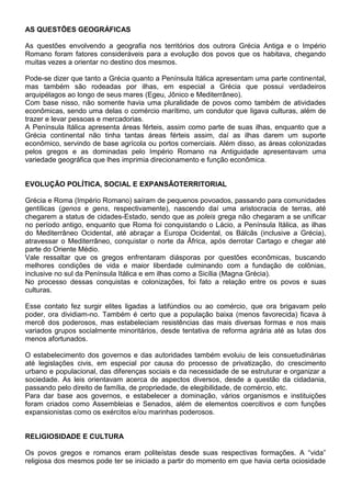 AS QUESTÕES GEOGRÁFICAS
As questões envolvendo a geografia nos territórios dos outrora Grécia Antiga e o Império
Romano foram fatores consideráveis para a evolução dos povos que os habitava, chegando
muitas vezes a orientar no destino dos mesmos.
Pode-se dizer que tanto a Grécia quanto a Península Itálica apresentam uma parte continental,
mas também são rodeadas por ilhas, em especial a Grécia que possui verdadeiros
arquipélagos ao longo de seus mares (Egeu, Jônico e Mediterrâneo).
Com base nisso, não somente havia uma pluralidade de povos como também de atividades
econômicas, sendo uma delas o comércio marítimo, um condutor que ligava culturas, além de
trazer e levar pessoas e mercadorias.
A Península Itálica apresenta áreas férteis, assim como parte de suas ilhas, enquanto que a
Grécia continental não tinha tantas áreas férteis assim, daí as ilhas darem um suporte
econômico, servindo de base agrícola ou portos comerciais. Além disso, as áreas colonizadas
pelos gregos e as dominadas pelo Império Romano na Antiguidade apresentavam uma
variedade geográfica que lhes imprimia direcionamento e função econômica.
EVOLUÇÃO POLÍTICA, SOCIAL E EXPANSÃOTERRITORIAL
Grécia e Roma (Império Romano) saíram de pequenos povoados, passando para comunidades
gentílicas (genos e gens, respectivamente), nascendo daí uma aristocracia de terras, até
chegarem a status de cidades-Estado, sendo que as poleis grega não chegaram a se unificar
no período antigo, enquanto que Roma foi conquistando o Lácio, a Península Itálica, as ilhas
do Mediterrâneo Ocidental, até abraçar a Europa Ocidental, os Bálcãs (inclusive a Grécia),
atravessar o Mediterrâneo, conquistar o norte da África, após derrotar Cartago e chegar até
parte do Oriente Médio.
Vale ressaltar que os gregos enfrentaram diásporas por questões econômicas, buscando
melhores condições de vida e maior liberdade culminando com a fundação de colônias,
inclusive no sul da Península Itálica e em ilhas como a Sicília (Magna Grécia).
No processo dessas conquistas e colonizações, foi fato a relação entre os povos e suas
culturas.
Esse contato fez surgir elites ligadas a latifúndios ou ao comércio, que ora brigavam pelo
poder, ora dividiam-no. Também é certo que a população baixa (menos favorecida) ficava à
mercê dos poderosos, mas estabeleciam resistências das mais diversas formas e nos mais
variados grupos socialmente minoritários, desde tentativa de reforma agrária até as lutas dos
menos afortunados.
O estabelecimento dos governos e das autoridades também evoluiu de leis consuetudinárias
até legislações civis, em especial por causa do processo de privatização, do crescimento
urbano e populacional, das diferenças sociais e da necessidade de se estruturar e organizar a
sociedade. As leis orientavam acerca de aspectos diversos, desde a questão da cidadania,
passando pelo direito de família, de propriedade, de elegibilidade, de comércio, etc.
Para dar base aos governos, e estabelecer a dominação, vários organismos e instituições
foram criados como Assembleias e Senados, além de elementos coercitivos e com funções
expansionistas como os exércitos e/ou marinhas poderosos.
RELIGIOSIDADE E CULTURA
Os povos gregos e romanos eram politeístas desde suas respectivas formações. A “vida”
religiosa dos mesmos pode ter se iniciado a partir do momento em que havia certa ociosidade
 