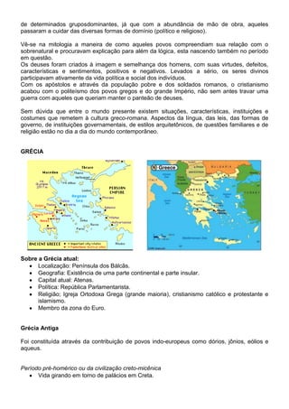 de determinados gruposdominantes, já que com a abundância de mão de obra, aqueles
passaram a cuidar das diversas formas de domínio (político e religioso).
Vê-se na mitologia a maneira de como aqueles povos compreendiam sua relação com o
sobrenatural e procuravam explicação para além da lógica, esta nascendo também no período
em questão.
Os deuses foram criados à imagem e semelhança dos homens, com suas virtudes, defeitos,
características e sentimentos, positivos e negativos. Levados a sério, os seres divinos
participavam ativamente da vida política e social dos indivíduos.
Com os apóstolos e através da população pobre e dos soldados romanos, o cristianismo
acabou com o politeísmo dos povos gregos e do grande Império, não sem antes travar uma
guerra com aqueles que queriam manter o panteão de deuses.
Sem dúvida que entre o mundo presente existem situações, características, instituições e
costumes que remetem à cultura greco-romana. Aspectos da língua, das leis, das formas de
governo, de instituições governamentais, de estilos arquitetônicos, de questões familiares e de
religião estão no dia a dia do mundo contemporâneo.
GRÉCIA
Sobre a Grécia atual:
Localização: Península dos Bálcãs.
Geografia: Existência de uma parte continental e parte insular.
Capital atual: Atenas.
Política: República Parlamentarista.
Religião; Igreja Ortodoxa Grega (grande maioria), cristianismo católico e protestante e
islamismo.
Membro da zona do Euro.
Grécia Antiga
Foi constituída através da contribuição de povos indo-europeus como dórios, jônios, eólios e
aqueus.
Período pré-homérico ou da civilização creto-micênica
Vida girando em torno de palácios em Creta.
 
