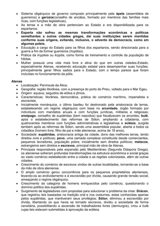 Sistema oligárquico de governo composto principalmente pela ápela (assembleia de
guerreiros) e gerúsia(conselho de anciãos, formado por membros das famílias mais
ricas, com funções legislativas).
As terras e a mão de obra pertenciam ao Estado e era disponibilizada para os
espartanos.
Esparta não sofreu as mesmas transformações econômicas e políticas
semelhantes a outras cidades gregas, daí suas instituições serem mantidas
conforme suas origens, evitando, inclusive, o advento da democracia, como em
algumas poleis.
Educação a cargo do Estado para os filhos dos espartanos, sendo direcionada para a
guerra a fim de formar guerreiros (hoplitas).
Prática da krypteia ou kryptia, como forma de treinamento e controle da população de
hilotas.
Mulher possuía uma vida mais livre e ativa do que em outras cidades-Estado,
especialmente Atenas, recebendo educação estatal para desempenhar suas funções,
principalmente gerar filhos sadios para o Estado; com o tempo parece que foram
incluídas no funcionamento da pólis.
Atenas
Localização: Península da Ática.
Geografia: região litorânea, com a presença do porto do Pireu, voltado para o Mar Egeu.
Origem: aqueus, seguidos de eólios e jônios.
Características: litorânea, democrática, prática do comércio marítimo, imperialista e
escravista.
Inicialmente monárquica, o último basileu foi destronado pela aristocracia de terras,
estabelecendo um regime oligárquico com base no arcontado, órgão formado por
indivíduos com mandatos anuais e com funções jurídicas, militares e religiosas;
areópago, conselho de eupátridas (bem nascidos) que fiscalizavam os arcontes; bulé,
após o estabelecimento das reformas de Sólon, ampliando a cidadania, com
quatrocentos membros com funções administrativas e legislativas e eclésia, surgida
também após as reformas de Sólon, sendo uma assembleia popular, aberta a todos os
cidadãos (homem livre, filho de pai e mãe ateniense, acima de 18 anos).
Sociedade: eupátridas, aristocracia antiga da cidade, dono das melhores terras, tendo
direitos civis e políticos; povo, uma camada complexa constituída desde comerciantes,
pequenos lavradores, população pobre, inicialmente sem direitos políticos; metecos,
estrangeiros sem direitos e escravos, principal mão de obra de Atenas.
Principais responsáveis pela expansão pelo Mediterrâneo (Segunda Diáspora Grega),
os ateniense sofreram profundas transformações na estrutura econômica e social graças
ao vasto comércio estabelecido entre a cidade e as regiões colonizadas, além de outras
cidades.
Crescimento do comércio de escravos vindos de outras localidades, tornando-se a base
da mão de obra ateniense.
O amplo comércio gerou concorrência para os pequenos proprietários atenienses,
levando-os ao endividamento e à escravidão por dívida, causando grande tensão social,
ameaçando o regime oligárquico.
Crescimento da categoria de homens enriquecidos pelo comércio, questionando o
domínio político dos eupátridas.
Surgimento de legisladores com propostas para solucionar o problema da crise: Drácon,
que registrou leis baseadas na tradição oral e nos costumes, estas conhecidas apenas
pelos eupátridas, que mantiveram seus privilégios; Sólon, eliminou a escravidão por
dívida, libertando os que havia se tornado escravos, dividiu a sociedade de forma
censitária, possibilitando a ascensão de trabalhadores livres (demiurgos), criou a bulé
cujas leis estavam submetidas à aprovação da eclésia.
 