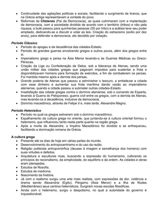 Continuidade das agitações políticas e sociais, facilitando o surgimento de tiranos, que
na Grécia antiga representavam a vontade do povo.
Reformas de Clístenes (Pai da Democracia), as quais culminaram com a implantação
da democracia, com a sociedade dividida de acordo com o território (tribos) e não pela
riqueza; a bulé passou para quinhentas pessoas (50 por tribo) e a eclésia teve seu poder
ampliado, dedicando-se a discutir e votar as leis. Criação do ostracismo (exílio por dez
anos), para defender a democracia, ato decidido por votação.
Período Clássico
Período do apogeu e da decadência das cidades-Estado.
Período de grandes guerras envolvendo gregos e outros povos, além dos gregos entre
si.
Imperialismo grego e persa na Ásia Menor levando-o às Guerras Médicas ou Greco-
Pérsicas.
Criação da Liga ou Confederação de Delos, sob a liderança de Atenas, sendo uma
união militar das cidades gregas que pagavam impostos para sustentar a frota e
disponibilizavam homens para formação de exércitos, a fim de combaterem os persas.
Foi mantida mesmo após a derrota dos persas.
Grande poderia de Atenas que passou a administrar o tesouro, a embelezar a cidade
com esse dinheiro e aumentar sua frota marítima dando vazão ao imperialismo
ateniense, quando a cidade passou a submeter outras cidades-Estado.
Insatisfação das cidade gregas contra o domínio ateniense, sob o comando de Esparta,
levando à Guerra do Peloponeso, guerra civil entre os gregos, com a derrota de Atenas,
mas levando-os à decadência, inclusive da democracia.
Domínio macedônico, através de Felipe II e, mais tarde, Alexandre Magno.
Período Helenístico
Período no qual os gregos estiveram sob o domínio macedônico.
Espalhamento da cultura grega no oriente, que juntando-se à cultura oriental formou o
helenismo, que influenciou tanto nesta parte quanto na região grega.
Após a morte de Alexandre, o Império Macedônico foi dividido e se enfraqueceu,
facilitando a dominação romana da Grécia.
A cultura grega
Presente até os dias de hoje em várias partes do mundo.
Desenvolvimento do antropocentrismo e do uso da razão.
Religião politeísta antropomórfica (deuses à imagem e semelhança dos homens) com
suas virtudes e defeitos.
Arquitetura e esculturas ricas, buscando a expressão do humanismo, cultivando os
princípios do racionalismo, da simplicidade, do equilíbrio e da ordem. As cidades e obras
eram planejadas.
Estudos de filosofia.
Estudos de medicina.
Nascimento da história.
Já com o realismo surgiu uma arte mais realista, com expressões de dor, violência e
drama sendo Alexandria (Egito), Pérgamo (Ásia Menor) e a ilha de Rodes
(Mediterrâneo) seus centros helenísticos. Surgiram novas escolas filosóficas.
Ainda com o helenismo, surgiu o despotismo, no qual a autoridade do governo é
inquestionável.
 