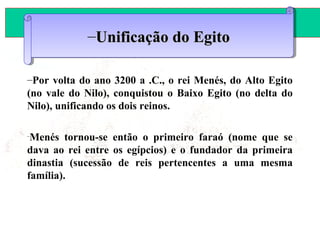 ANTIGÜIDADE ORIENTAL
Prof. José Augusto FiorinProf. José Augusto Fiorin
–Por volta do ano 3200 a .C., o rei Menés, do Alto Egito
(no vale do Nilo), conquistou o Baixo Egito (no delta do
Nilo), unificando os dois reinos.
–
Menés tornou-se então o primeiro faraó (nome que se
dava ao rei entre os egípcios) e o fundador da primeira
dinastia (sucessão de reis pertencentes a uma mesma
família).
–Unificação do EgitoUnificação do Egito–Unificação do EgitoUnificação do Egito
 