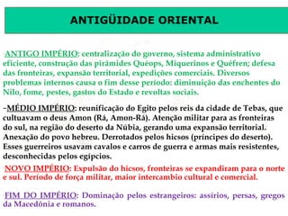 ANTIGÜIDADE ORIENTAL
Prof. José Augusto FiorinProf. José Augusto Fiorin
–
ANTIGO IMPÉRIO: centralização do governo, sistema administrativo
eficiente, construção das pirâmides Quéops, Miquerinos e Quéfren; defesa
das fronteiras, expansão territorial, expedições comerciais. Diversos
problemas internos causa o fim desse período: diminuição das enchentes do
Nilo, fome, pestes, gastos do Estado e revoltas sociais.
–
NOVO IMPÉRIO: Expulsão do hicsos, fronteiras se expandiram para o norte
e sul. Período de força militar, maior intercambio cultural e comercial.
–MÉDIO IMPÉRIO: reunificação do Egito pelos reis da cidade de Tebas, que
cultuavam o deus Amon (Rá, Amon-Rá). Atenção militar para as fronteiras
do sul, na região do deserto da Núbia, gerando uma expansão territorial.
Anexação do povo hebreu. Derrotados pelos hicsos (príncipes do deserto).
Esses guerreiros usavam cavalos e carros de guerra e armas mais resistentes,
desconhecidas pelos egípcios.
–
FIM DO IMPÉRIO: Dominação pelos estrangeiros: assírios, persas, gregos
da Macedônia e romanos.
 