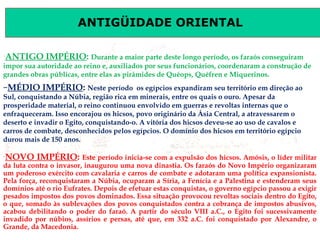 ANTIGÜIDADE ORIENTAL
Prof. José Augusto FiorinProf. José Augusto Fiorin
–
ANTIGO IMPÉRIO: Durante a maior parte deste longo período, os faraós conseguiram
impor sua autoridade ao reino e, auxiliados por seus funcionários, coordenaram a construção de
grandes obras públicas, entre elas as pirâmides de Quéops, Quéfren e Miquerinos.
–
NOVO IMPÉRIO: Este período inicia-se com a expulsão dos hicsos. Amósis, o líder militar
da luta contra o invasor, inaugurou uma nova dinastia. Os faraós do Novo Império organizaram
um poderoso exército com cavalaria e carros de combate e adotaram uma política expansionista.
Pela força, reconquistaram a Núbia, ocuparam a Síria, a Fenícia e a Palestina e estenderam seus
domínios até o rio Eufrates. Depois de efetuar estas conquistas, o governo egípcio passou a exigir
pesados impostos dos povos dominados. Essa situação provocou revoltas sociais dentro do Egito,
o que, somado às sublevações dos povos conquistados contra a cobrança de impostos abusivos,
acabou debilitando o poder do faraó. A partir do século VIII a.C., o Egito foi sucessivamente
invadido por núbios, assírios e persas, até que, em 332 a.C. foi conquistado por Alexandre, o
Grande, da Macedonia.
–MÉDIO IMPÉRIO: Neste período os egípcios expandiram seu território em direção ao
Sul, conquistando a Núbia, região rica em minerais, entre os quais o ouro. Apesar da
prosperidade material, o reino continuou envolvido em guerras e revoltas internas que o
enfraqueceram. Isso encorajou os hicsos, povo originário da Ásia Central, a atravessarem o
deserto e invadir o Egito, conquistando-o. A vitória dos hicsos deveu-se ao uso de cavalos e
carros de combate, desconhecidos pelos egípcios. O domínio dos hicsos em território egípcio
durou mais de 150 anos.
 
