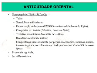 ANTIGÜIDADE ORIENTAL
Prof. José Augusto FiorinProf. José Augusto Fiorin
• Novo Império (1580 – 517 a.C);
– Tebas;
– Xenofobia e militarismo;
– Escravização de hebreus (ÊXODO – retirada de hebreus do Egito);
– Conquistas territoriais (Palestina, Fenícia e Síria);
– Tentativa monoteísta (Amenófis IV – Aton);
– Decadência cultural e militar;
– Conquistados sucessivamente por persas, macedônios, romanos, árabes,
turcos e ingleses, só voltando a ser independente no século XX de nossa
época.
• Economia: agrícola;
• Servidão coletiva;
 