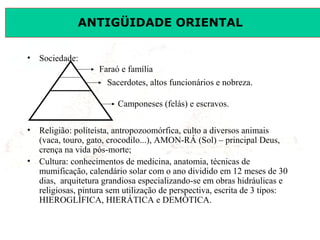 ANTIGÜIDADE ORIENTAL
Prof. José Augusto FiorinProf. José Augusto Fiorin
• Sociedade:
• Religião: políteísta, antropozoomórfica, culto a diversos animais
(vaca, touro, gato, crocodilo...), AMON-RÁ (Sol) – principal Deus,
crença na vida pós-morte;
• Cultura: conhecimentos de medicina, anatomia, técnicas de
mumificação, calendário solar com o ano dividido em 12 meses de 30
dias, arquitetura grandiosa especializando-se em obras hidráulicas e
religiosas, pintura sem utilização de perspectiva, escrita de 3 tipos:
HIEROGLÍFICA, HIERÁTICA e DEMÓTICA.
Faraó e família
Sacerdotes, altos funcionários e nobreza.
Camponeses (felás) e escravos.
 