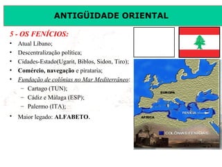 ANTIGÜIDADE ORIENTAL
Prof. José Augusto FiorinProf. José Augusto Fiorin
5 - OS FENÍCIOS:
• Atual Líbano;
• Descentralização política;
• Cidades-Estado(Ugarit, Biblos, Sidon, Tiro);
• Comércio, navegação e pirataria;
• Fundação de colônias no Mar Mediterrâneo:
– Cartago (TUN);
– Cádiz e Málaga (ESP);
– Palermo (ITA);
• Maior legado: ALFABETO.
 