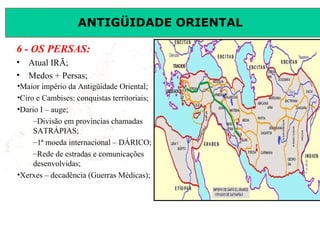 ANTIGÜIDADE ORIENTAL
Prof. José Augusto FiorinProf. José Augusto Fiorin
6 - OS PERSAS:
• Atual IRÃ;
• Medos + Persas;
•Maior império da Antigüidade Oriental;
•Ciro e Cambises: conquistas territoriais;
•Dario I – auge;
–Divisão em províncias chamadas
SATRÁPIAS;
–1ª moeda internacional – DÁRICO;
–Rede de estradas e comunicações
desenvolvidas;
•Xerxes – decadência (Guerras Médicas);
 