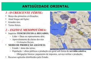 ANTIGÜIDADE ORIENTAL
Prof. José Augusto FiorinProf. José Augusto Fiorin
1 - O CRESCENTE FÉRTIL:
• Berço das primeiras civilizações;
• Atual Iraque até Egito;
• Grandes rios;
• Terras férteis.
2 – EGITO E MESOPOTÂMIA:
• Impérios TEOCRÁTICOS de REGADIO;
- Líder = Deus ou representante dele;
- Aproveitamento de cheias dos rios
- Civilizações fluviais;
• MODO DE PRODUÇÃO ASIÁTICO:
- Estado = dono das terras;
- População = obras públicas e produção em geral sob forma de servidão coletiva;
- Obrigações básicas: pagamento de impostos, serviço militar e produção;
• Recursos agrícolas distribuídos pelo Estado.
 