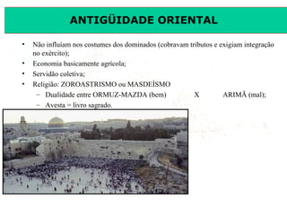 ANTIGÜIDADE ORIENTAL
Prof. José Augusto FiorinProf. José Augusto Fiorin
• Não influíam nos costumes dos dominados (cobravam tributos e exigiam integração
no exército);
• Economia basicamente agrícola;
• Servidão coletiva;
• Religião: ZOROASTRISMO ou MASDEÍSMO
– Dualidade entre ORMUZ-MAZDA (bem) X ARIMÃ (mal);
– Avesta = livro sagrado.
 