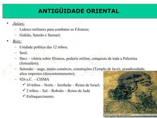 ANTIGÜIDADE ORIENTAL
Prof. José Augusto FiorinProf. José Augusto Fiorin
• Juízes;
– Líderes militares para combater os Filisteus;
– Gideão, Sansão e Samuel;
• Reis;
– Unidade política das 12 tribos;
– Saul;
– Davi – vitória sobre filisteus, poderio militar, conquista de toda a Palestina
(Jerusalém);
– Salomão – auge, muito comércio, construções (Templo de Iavé), grandiosidade,
altos impostos (descontentamento);
– 926 a.C. – CISMA
 10 tribos – Norte – Jeroboão – Reino de Israel;
 2 tribos – Sul – Roboão – Reino de Judá
 Enfraquecimento.
 