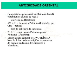 ANTIGÜIDADE ORIENTAL
Prof. José Augusto FiorinProf. José Augusto Fiorin
• Conquistados pelos Assíros (Reino de Israel)
e Babilônios (Reino de Judá);
– Cativeiro da Babilônia;
• 539 a.C. – Retorno à Palestina (libertados por
Ciro – persa);
– Fim do cativeiro da Babilônia;
• 70 d.C. – expulsos da Palestina pelos
Romanos (Diáspora);
• Maior legado cultural: MONOTEÍSMO,
base de 3 das maiores religiões monoteístas
do mundo: Judaísmo, Cristianismo e
Islamismo.
 