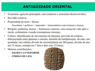 ANTIGÜIDADE ORIENTAL
Prof. José Augusto FiorinProf. José Augusto Fiorin
• Economia: agrícola (principal), com comércio e artesanato desenvolvidos;
• Servidão coletiva;
• Propriedade da terra = deuses
– Sacerdotes + políticos + imperador = intermediários entre homens e deuses;
• Religião: politeísta, deuses = fenômenos naturais, sem crença de vida após a
morte, cerimoniais visando recompensas terrenas;
• Cultura: identificação de movimentos de planetas, previsão de eclipses,
diferenciação entre planetas e estrelas, domínio da multiplicação, divisão, raiz
quadrada, raiz cúbica, divisão da circunferência em 360 graus, divisão do ano
em 12 meses, semana em 7 dias e dias com 12 horas;
• Maiores contribuições:
- ESCRITA CUNEIFORME
- CÓDIGO DE LEIS.
 