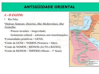 ANTIGÜIDADE ORIENTAL
Prof. José Augusto FiorinProf. José Augusto Fiorin
4 - O EGITO:
• Rio Nilo;
•Defesas Naturais: Desertos, Mar Mediterrâneo, Mar
Vermelho;
–Poucas invasões – longevidade;
–Isolamento cultural – estruturas sem transfomações;
•Comunidades primitivas = GENS;
•União de GENS = NOMOS (Nomarca = líder);
•União de NOMOS = REINOS (ALTO e BAIXO);
•União de REINOS = IMPÉRIO (Menés – 1º faraó)
 