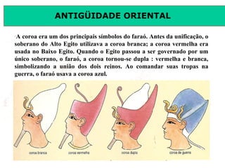 ANTIGÜIDADE ORIENTAL
Prof. José Augusto FiorinProf. José Augusto Fiorin
–
A coroa era um dos principais símbolos do faraó. Antes da unificação, o
soberano do Alto Egito utilizava a coroa branca; a coroa vermelha era
usada no Baixo Egito. Quando o Egito passou a ser governado por um
único soberano, o faraó, a coroa tornou-se dupla : vermelha e branca,
simbolizando a união dos dois reinos. Ao comandar suas tropas na
guerra, o faraó usava a coroa azul.
 