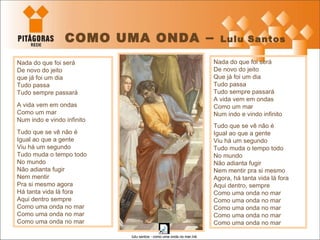 COMO UMA ONDA  –  Lulu Santos Nada do que foi será De novo do jeito  que já foi um dia Tudo passa Tudo sempre passará A vida vem em ondas Como um mar Num indo e vindo infinito Tudo que se vê não é Igual ao que a gente Viu há um segundo Tudo muda o tempo todo No mundo Não adianta fugir Nem mentir Pra si mesmo agora Há tanta vida lá fora Aqui dentro sempre Como uma onda no mar Como uma onda no mar Como uma onda no mar Nada do que foi será De novo do jeito Que já foi um dia Tudo passa Tudo sempre passará A vida vem em ondas Como um mar Num indo e vindo infinito Tudo que se vê não é Igual ao que a gente Viu há um segundo Tudo muda o tempo todo No mundo Não adianta fugir Nem mentir pra si mesmo Agora, há tanta vida lá fora Aqui dentro, sempre Como uma onda no mar Como uma onda no mar Como uma onda no mar Como uma onda no mar Como uma onda no mar 