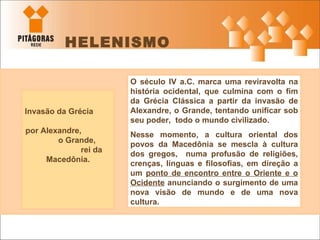 HELENISMO Invasão da Grécia  por Alexandre,  o Grande,  rei da Macedônia. O século IV a.C. marca uma reviravolta na história ocidental, que culmina com o fim da Grécia Clássica a partir da invasão de Alexandre, o Grande, tentando unificar sob seu poder,  todo o mundo civilizado.  Nesse momento, a cultura oriental dos povos da Macedônia se mescla à cultura dos gregos,  numa profusão de religiões, crenças, línguas e filosofias, em direção a um  ponto de encontro entre o Oriente e o Ocidente  anunciando o surgimento de uma nova visão de mundo e de uma nova cultura.  