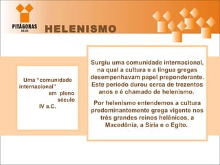 HELENISMO Uma “comunidade internacional”  em  pleno  século  IV a.C. Surgiu uma comunidade internacional, na qual a cultura e a língua gregas desempenhavam papel preponderante. Este período durou cerca de trezentos anos e é chamado de helenismo.  Por helenismo entendemos a cultura predominantemente grega vigente nos três grandes reinos helênicos, a Macedônia, a Síria e o Egito.  