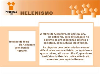 HELENISMO Invasão do reino  de Alexandre pelo Império Romano. A morte de Alexandre, no ano 323 a.C,  na Babilônia, gera dificuldades no governo de um império tão extenso e complexo, com culturas tão diversas.  As disputas pelo poder aliadas a essas dificuldades levam à divisão do império em quatro reinos, até o ano 148 a.C, quando os territórios da Grécia e da Macedônia são anexados pelo Império Romano.   