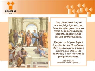 Ora, quem duvida e, se admira julga ignorar: por isso, também quem ama os mitos é, de certa maneira, filósofo, porque o mito resulta do maravilhoso. Porque, se foi para fugir à ignorância que filosofaram, claro está que procuraram a ciência pelo desejo de conhecer, e não em vista de qualquer utilidade.  ARISTÓTELES.  Metafísica. Livro I. Capítulo 2. 