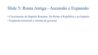 Slide 5: Roma Antiga - Ascensão e Expansão
• Crescimento do Império Romano: Do Reino à República e ao Império
• Expansão territorial e sistema de governo
 