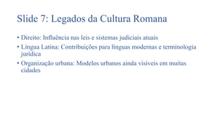 Slide 7: Legados da Cultura Romana
• Direito: Influência nas leis e sistemas judiciais atuais
• Língua Latina: Contribuições para línguas modernas e terminologia
jurídica
• Organização urbana: Modelos urbanos ainda visíveis em muitas
cidades
 