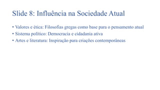 Slide 8: Influência na Sociedade Atual
• Valores e ética: Filosofias gregas como base para o pensamento atual
• Sistema político: Democracia e cidadania ativa
• Artes e literatura: Inspiração para criações contemporâneas
 