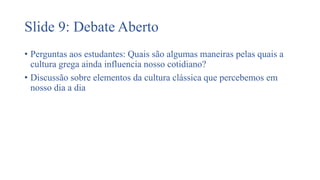 Slide 9: Debate Aberto
• Perguntas aos estudantes: Quais são algumas maneiras pelas quais a
cultura grega ainda influencia nosso cotidiano?
• Discussão sobre elementos da cultura clássica que percebemos em
nosso dia a dia
 