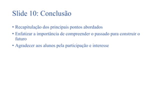 Slide 10: Conclusão
• Recapitulação dos principais pontos abordados
• Enfatizar a importância de compreender o passado para construir o
futuro
• Agradecer aos alunos pela participação e interesse
 
