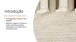 Introdução
• A Antiguidade Clássica e seus
Legados
• Objetivo: Explorar a história e
cultura da Grécia e Roma,
destacando sua influência na
sociedade atual.
 