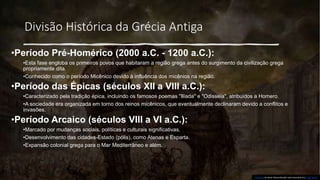 Divisão Histórica da Grécia Antiga
•Período Pré-Homérico (2000 a.C. - 1200 a.C.):
•Esta fase engloba os primeiros povos que habitaram a região grega antes do surgimento da civilização grega
propriamente dita.
•Conhecido como o período Micênico devido à influência dos micênios na região.
•Período das Épicas (séculos XII a VIII a.C.):
•Caracterizado pela tradição épica, incluindo os famosos poemas "Ilíada" e "Odisseia", atribuídos a Homero.
•A sociedade era organizada em torno dos reinos micênicos, que eventualmente declinaram devido a conflitos e
invasões.
•Período Arcaico (séculos VIII a VI a.C.):
•Marcado por mudanças sociais, políticas e culturais significativas.
•Desenvolvimento das cidades-Estado (pólis), como Atenas e Esparta.
•Expansão colonial grega para o Mar Mediterrâneo e além.
Esta Foto de Autor Desconhecido está licenciado em CC BY-SA-NC
 