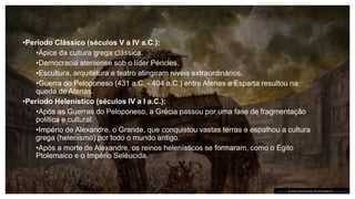 •Período Clássico (séculos V a IV a.C.):
•Ápice da cultura grega clássica.
•Democracia ateniense sob o líder Péricles.
•Escultura, arquitetura e teatro atingiram níveis extraordinários.
•Guerra do Peloponeso (431 a.C. - 404 a.C.) entre Atenas e Esparta resultou na
queda de Atenas.
•Período Helenístico (séculos IV a I a.C.):
•Após as Guerras do Peloponeso, a Grécia passou por uma fase de fragmentação
política e cultural.
•Império de Alexandre, o Grande, que conquistou vastas terras e espalhou a cultura
grega (helenismo) por todo o mundo antigo.
•Após a morte de Alexandre, os reinos helenísticos se formaram, como o Egito
Ptolemaico e o Império Selêucida.
Esta Foto de Autor Desconhecido está licenciado em CC BY-SA-NC
 