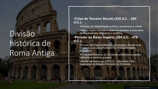Divisão
histórica de
Roma Antiga
•Crise do Terceiro Século (235 d.C. - 284
d.C.):
•Período de instabilidade política, econômica e militar.
•Várias crises internas e externas levaram a uma série
de imperadores efêmeros e conflitos.
•Período do Baixo Império (284 d.C. - 476
d.C.):
•Divisão do Império Romano em Império Romano do
Ocidente e Império Romano do Oriente (Império
Bizantino).
•O Império Romano do Ocidente enfrentou invasões
bárbaras e declínio gradual.
•Queda de Roma em 476 d.C., marcando o fim
tradicional do Império Romano do Ocidente.
Esta Foto de Autor Desconhecido está licenciado em CC BY-NC-ND
 