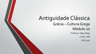 Antiguidade Clássica
Grécia – Cultura Grega
Módulo 10
Professor: Edgar Rego
1º Ano – EM
CEB, 2016
 