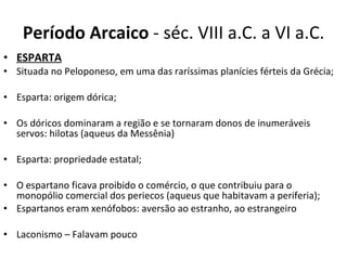 Período Arcaico  - séc. VIII a.C. a VI a.C. ESPARTA   Situada no Peloponeso, em uma das raríssimas planícies férteis da Grécia; Esparta: origem dórica; Os dóricos dominaram a região e se tornaram donos de inumeráveis servos: hilotas (aqueus da Messênia) Esparta: propriedade estatal; O espartano ficava proibido o comércio, o que contribuiu para o monopólio comercial dos periecos (aqueus que habitavam a periferia); Espartanos eram xenófobos: aversão ao estranho, ao estrangeiro Laconismo – Falavam pouco 
